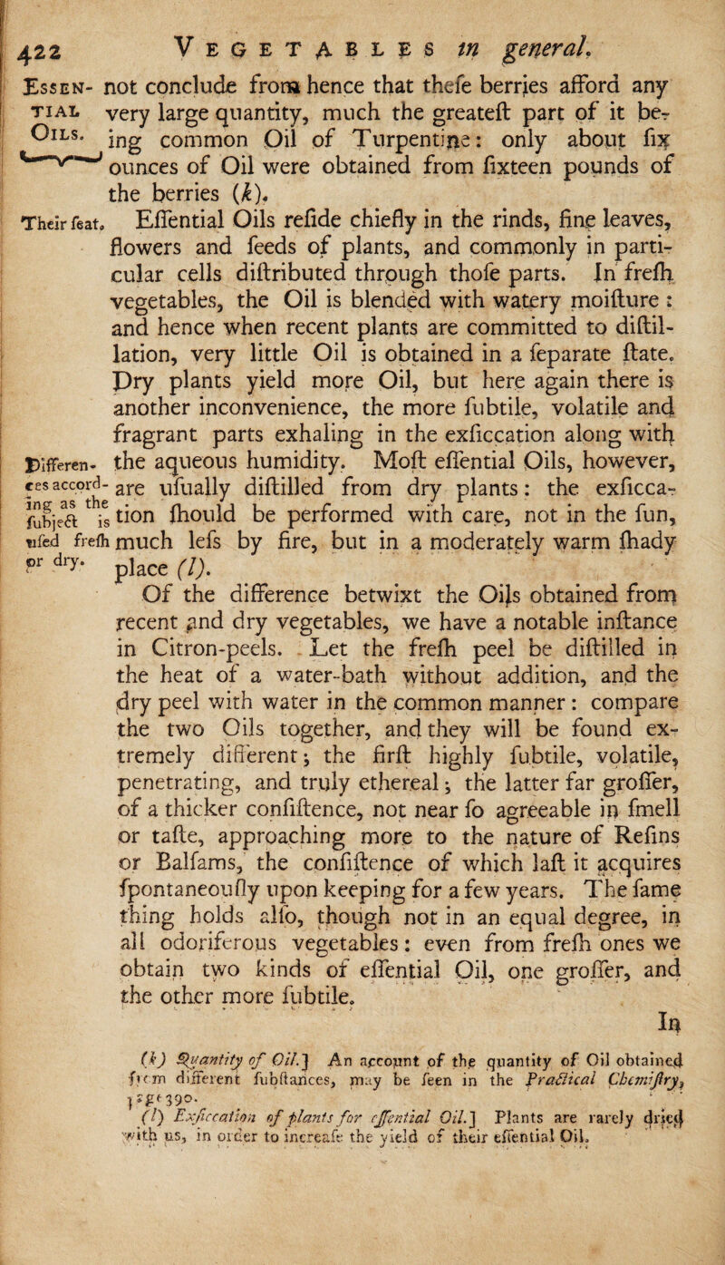 Essen- not conclude from hence that thefe berries afford any tial very large quantity, much the greateft part of it ber Ott'8* jng common Oil of Turpentine: only about fix ounces of Oil were obtained from fixteen pounds of the berries (k)f Their feat, Effential Oils refide chiefly in the rinds, fine leaves, flowers and feeds of plants, and commonly in parti¬ cular cells diftributed through thofe parts. In frefh vegetables, the Oil is blended with watery moifture : and hence when recent plants are committed to diftil- lation, very little Oil is obtained in a feparate date. Pry plants yield more Oil, but here again there is another inconvenience, the more fubtile, volatile and fragrant parts exhaling in the exficcation along with Difreren- the aqueous humidity. Mod effential Oils, however, cesaccord- are ufually diddled from dry plants: the exficca- fubjea is tion fhould be performed with care, not in the fun, tifed frefh much lefs by fire, but in a moderately warm fhady f>r dl> place (l). Of the difference betwixt the Oijs obtained from recent and dry vegetables, we have a notable inftance in Citron-peels. Let the frefh peel be diftilled in the heat of a water-bath without addition, and the dry peel with water in the common manner : compare the two Oils together, and they will be found ex¬ tremely different * the firft highly fubtile, volatile, penetrating, and truly ethereal; the latter far groffer, of a thicker confidence, not near fo agreeable in fmell or tafte, approaching more to the nature of Refins or Baifams, the confidence of which laft it acquires fpontaneoufly upon keeping for a few years. The fame thing holds alfo, though not in an equal degree, in all odoriferous vegetables: even from frefh ones we obtain two kinds of effential Oil, one groffer, and the other more fubtile. In (k) Quantity of Oil.] An account of the quantity of Oil obtained fvcjn different fubftarices, m:ty be feen in the Practical Cbcmifry9 390. < ’ (!) Exficcation of plants for effential Oil.] Plants are rarely dried 'with us, in order to increafe the yield of their effential OiL