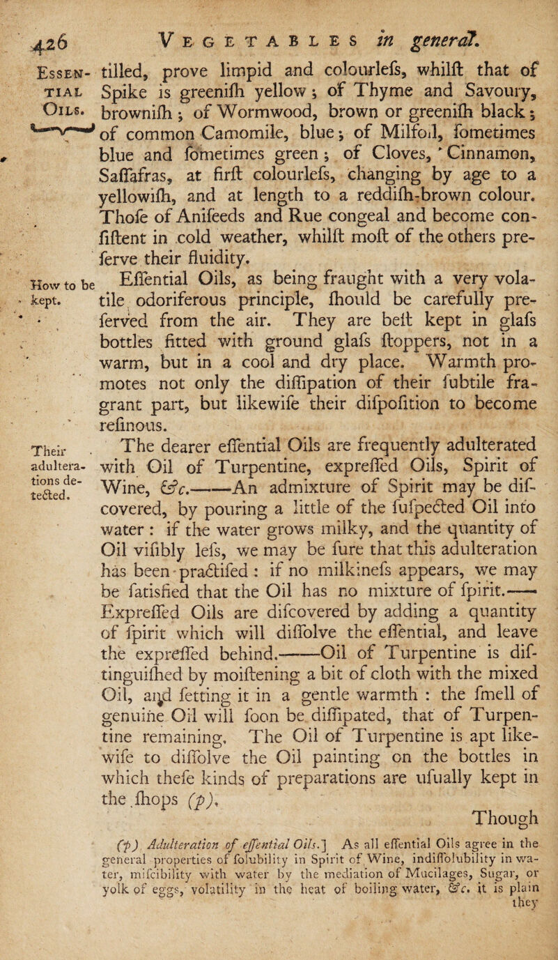 Essen¬ tial Oils. How to be kept. Their adultera¬ tions de¬ tected. tilled, prove limpid and colourlefs, whilft that of Spike is greenifh yellow ; of Thyme and Savoury, brownilh j of Wormwood, brown or greenifh black of common Camomile, blue j of Milfoil, fometimes blue and fometimes green ; of Cloves, ' Cinnamon, Saffafras, at firft colourlefs, changing by age to a yellowifh, and at length to a reddifli-brovra colour. Thofe of Anifeeds and Rue congeal and become con¬ fident in cold weather, whilft moft of the others pre- ferve their fluidity. Eflential Oils, as being fraught with a very vola¬ tile odoriferous principle, fhould be carefully pre¬ ferred from the air. They are belt kept in glafs bottles fitted with ground glafs ftoppers, not in a warm, but in a cool and dry place. Warmth pro¬ motes not only the diflipation of their fubtile fra¬ grant part, but like wife their difpofltion to become refmous. The dearer eflential Oils are frequently adulterated with Oil of Turpentine, exprefled Oils, Spirit of Wine, &c.-An admixture of Spirit may be dif- covered, by pouring a little of the fufpedied Oil into water : if the water grows milky, and the quantity of Oil vifibly lefs, we may be fure that this adulteration has been pra&ifed : if no milkinefs appears, we may be fatisfied that the Oil has no mixture of fpirit.—— Exprefled Oils are difcovered by adding a quantity of fpirit which will diflolve the eflential, and leave the exprefled behind.---Oil of Turpentine is dif- tinguiflied by moiftening a bit of cloth with the mixed Oil, ai^d fetting it in a gentle warmth : the fmell of genuine Oil will foon be difllpated, that of Turpen¬ tine remaining. The Oil of Turpentine is apt like- wife to diflolve the Oil painting on the bottles in which thefe kinds of preparations are ufually kept in the.fhops (p). Though (t) Adulteration of effential Oils.'] As all effential Oils agree in the general properties offolubility in Spirit of Wine, indifi'olubility in wa¬ ter, mifcibility with water by the mediation of Mucilages, Sugar, or yolk of eggs, volatility in the heat of boiling water, &c. it is plain they