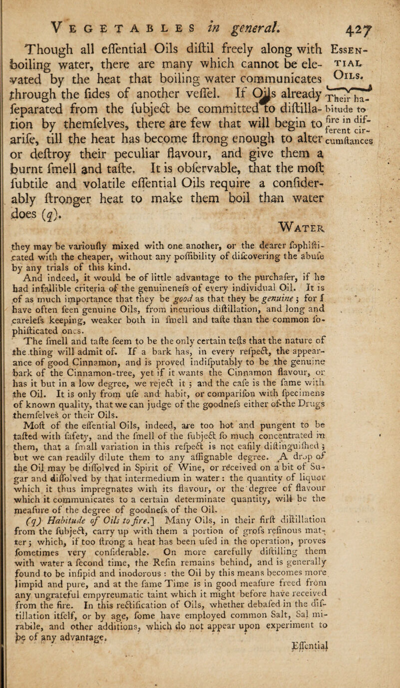 Though all eflential Oils diftil freely along with Essen- boiling water, there are many which cannot be ele- tial vated by the heat that boiling water communicates Oils. through the Tides of another veflel. If O^Js already feparated from the fubied: be committed to difbilla- bitude to X /*» » 1 • /» tion by themfelves, there are few that will begin to j?ree*” arife, till the heat has become ftrong enough to alter cumftances or deftroy their peculiar flavour, and give them a burnt fmell and tafte. It is obfervable, that the moft fubtile and volatile eflential Oils require a confider- ably ftronger heat to make them boil than water does (0). Water they may be varioufly mixed with one another, or the dearer fophifti- .cated with the cheaper, without any pofiibility of difcovering the abufe by any trials of this kind. And indeed, it would be of little advantage to the purchafer, if he had infallible criteria of the genuinenefs of every individual Oil. It is of as much importance that they be good as that they be genuine 5 for 1 have often feen genuine Oils, from incurious diftillation, and long and carelefs keeping, weaker both in fmell and tafte than the common fo- phifticated ones. The fmell and tafte feem to be the only certain tefts that the nature of the thing will admit of. If a bark has, in every refpeft, the appear¬ ance of good Cinnamon, and is proved indifputably to be the genume bark of the Cinnamon-tree, yet if it wants the Cinnamon flavour, or has it but in a low degree, we reject it ; and the cafe is the fame with the Oil. It is only from ufe and habit, or comparifon with fpecimens of known quality, that we can judge of the goodnefs either ohthe Drugs themfelves or their Oils. Moft of the eflfential Oils, indeed, are too hot and pungent to be tafted with fafety, and the fmell of the fubjeft fo much concentrated m them, that a fmall variation in this refjpeft is not eafily diftinguifhed j but we can readily dilute them to any affignable degree. drop of the Oil may be diflolved in Spirit of Wine, or received on a bit of Su¬ gar and diflolved by that intermedium in water: the quantity of liquor which it thus impregnates with its flavour, or the degree of flavour which it communicates to a certain determinate quantity, will be the meafure of the degree of goodnefs of the Oil. (q) Habitude of Oils to fire.] Many Oils, in their firft diftillation from the fubjeft, carry up with them a portion of grofs reftnous mat¬ ter ; which, if too ftrong a heat has been ufed in the operation, proves fometimes very confiderable. On more carefully diftiiling them with water a fecond time, the Refin remains behind, and is generally found to be infipid and inodorous : the Oil by this means becomes more limpid and pure, and at the fame Time is in good meafure freed from any ungrateful empyreumatic taint which it might before have received from the fire. In this rectification of Oils, whether debafed in the dif¬ tillation itfelf, or by age, fome have employed common Salt, Sal mi- rabile, and other additions, which do not appear upon experiment to pc of any advantage, -' ' ^ JEflcntial