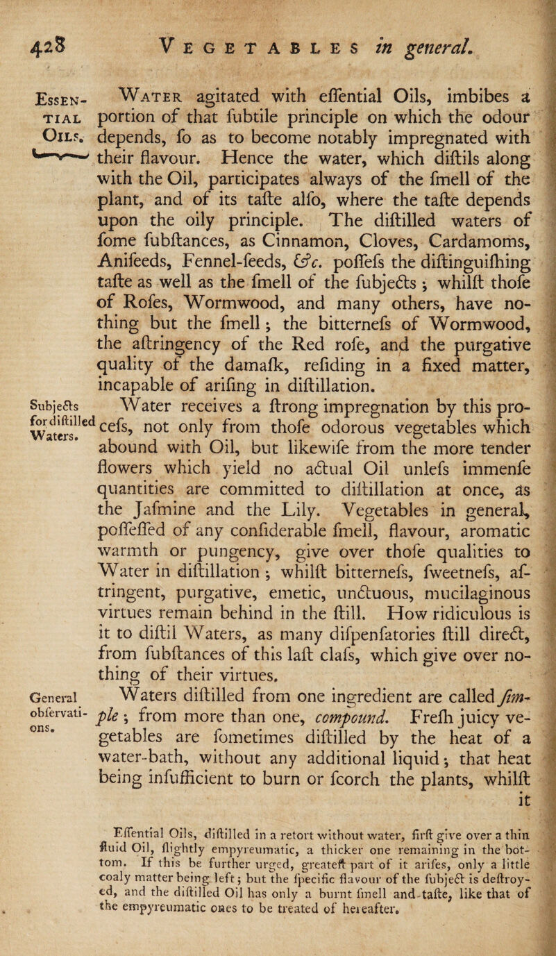 Essen- Water agitated with eflential Oils, imbibes a tial portion of that fubtile principle on which the odour Oils, depends, fo as to become notably impregnated with their flavour. Hence the water, which diftils along with the Oil, participates always of the fmell of the plant, and of its tafte alfo, where the tafte depends upon the oily principle. The diftilled waters of fome fubftances, as Cinnamon, Cloves, Cardamoms, Anifeeds, Fennel-feeds, (Sc, poflefs the diftinguifhing tafte as well as the fmell of the fubjedts ; whilft thofe of Rofes, Wormwood, and many others, have no¬ thing but the fmell; the bitternefs of Wormwood, the aftringency of the Red rofe, and the purgative quality of the damafk, reflding in a fixed matter, incapable of arifing in diftillation. Subje&s Water receives a ftrong impregnation by this pro- Waterslled ce^s’ not onty ^rom thofe odorous vegetables which abound with Oil, but likewife from the more tender flowers which yield no adtual Oil unlefs immenfe quantities are committed to diftillation at once, as the Jafmine and the Lily. Vegetables in general, poflefled of any confiderable fmell, flavour, aromatic warmth or pungency, give over thofe qualities to Water in diftillation ; whilft bitternefs, fweetnefs, af- tringent, purgative, emetic, undtuons, mucilaginous virtues remain behind in the ftill. How ridiculous is it to diftil Waters, as many difpenfatories ftill diredt, from fubftances of this laft clafis, which give over no¬ thing of their virtues. General Waters diftilled from one ingredient are called fim- obiervati- pie . from more than one, compoundf. Frefli juicy ve¬ getables are fometimes diftilled by the heat of a water-bath, without any additional liquid; that heat being infuflicient to burn or fcorch the plants, whilft it Elfential Oils, diftilled in a retort without water, firft give over a thin #uid Oil, flightly empyreumatic, a thicker one remaining in the bot¬ tom. If this be further urged, greateft part of it arifes, only a little coaly matter being left 5 but the fpecific flavour of the fubjeft is deftroy- ed, and the diftilled Oil has only a burnt fmell and tafte, like that of the empyreumatic ones to be treated of hereafter.