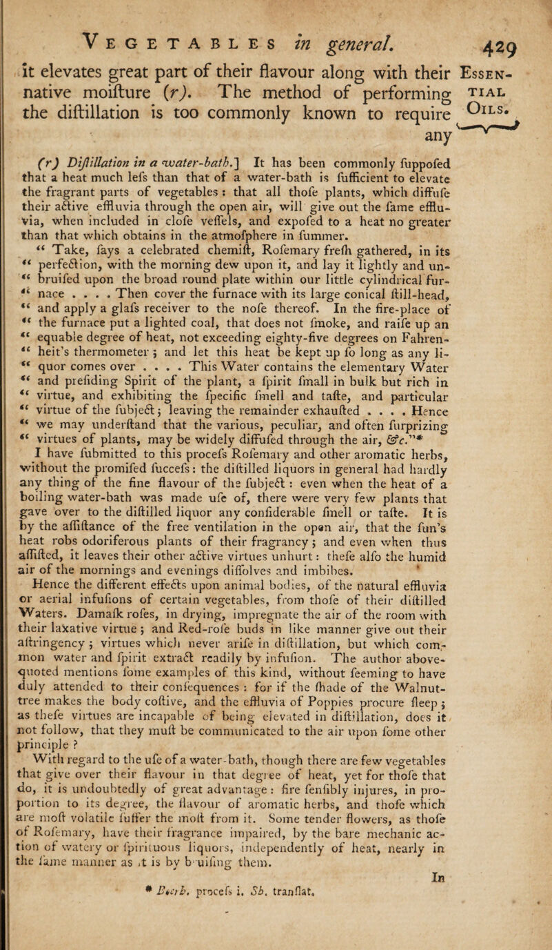 it elevates great part of their flavour along with their Essen- native moifture (r). The method of performing tial the diftillation is too commonly known to require ^ILS# any (r) DiJUllation in a ewater-bath.'] It has been commonly fuppofed that a heat much lefs than that of a water-bath is fufficient to elevate the fragrant parts of vegetables : that all thofe plants, which diffufe their a&ive effluvia through the open air, will give out the fame efflu¬ via, when included in clofe veflels, and expofed to a heat no greater than that which obtains in the atmofphere in fummer. <( Take, fays a celebrated chemift, Rofemary freffl gathered, in its *l perfection, with the morning dew upon it, and lay it lightly and un- “ bruifed upon the broad round plate within our little cylindrical fur- 4< nace .... Then cover the furnace with its large conical ftill-head, “ and apply a glafs receiver to the nofe thereof. In the fire-place of u the furnace put a lighted coal, that does not fmoke, and raife up an “ equable degree of heat, not exceeding eighty-five degrees on Fahren- “ heit’s thermometer $ and let this heat be kept up fo long as any li- “ quor comes over .... This Water contains the elementary Water “ and presiding Spirit of the plant, a fpirit fmall in bulk but rich in virtue, and exhibiting the fpecific frnell and tafte, and particular “ virtue of the fubjeCl ; leaving the remainder exhaufted .... Hence “ we may underftand that the various, peculiar, and often furprizing t( virtues of plants, may be widely diffufed through the air, I have fubmitted to this procefs Rofemary and other aromatic herbs, without the promifed fuccefs: the diftilled liquors in general had hardly any thing of the fine flavour of the fubjeCt : even when the heat of a boiling water-bath was made ufe of, there were very few plants that gave over to the diftilled liquor any confiderable finell or tafte. It is by the afflftance of the free ventilation in the op«n air, that the fun’s heat robs odoriferous plants of their fragrancy; and even when thus afflfted, it leaves their other aCfive virtues unhurt: thefe alfo the humid air of the mornings and evenings diflolves and imbibes. Hence the different effeCfs upon animal bodies, of the natural effluvia or aerial infufions of certain vegetables, from thofe of their diftilled Waters. Damafk rofes, in drying, impregnate the air of the room with their lakative virtue ; and Red-role buds in like manner give out their aftringency j virtues which never arife in diftillation, but which com¬ mon water and fpirit extraCl readily by infufiom The author above- quoted mentions fome examples of this kind, without feeming to have duly attended to their conlequences : for if the Ihade of the Walnut- tree makes the body coftive, and the effluvia of Poppies procure fleep $ as thefe virtues are incapable of being elevated in diftillation, does it not follow, that they mull be communicated to the air upon fbine other principle ? With regard to the ufe of a water-bath, though there are few vegetables that give over their flavour in that degree of heat, yet for thofe that do, it is undoubtedly of great advantage: fire fenfibly injures, in pro¬ portion to its degree, the flavour of aromatic herbs, and thofe which are mod volatile furter the molt from it. Some tender flowers, as thofe ol Rofemary, have their fragrance impaired, by the bare mechanic ac¬ tion of watery or fpirituous liquors, independently of heat, nearly in the fame manner as *t is by b- uiling them. In * Enctb. procefs i. Sb. tranflat.