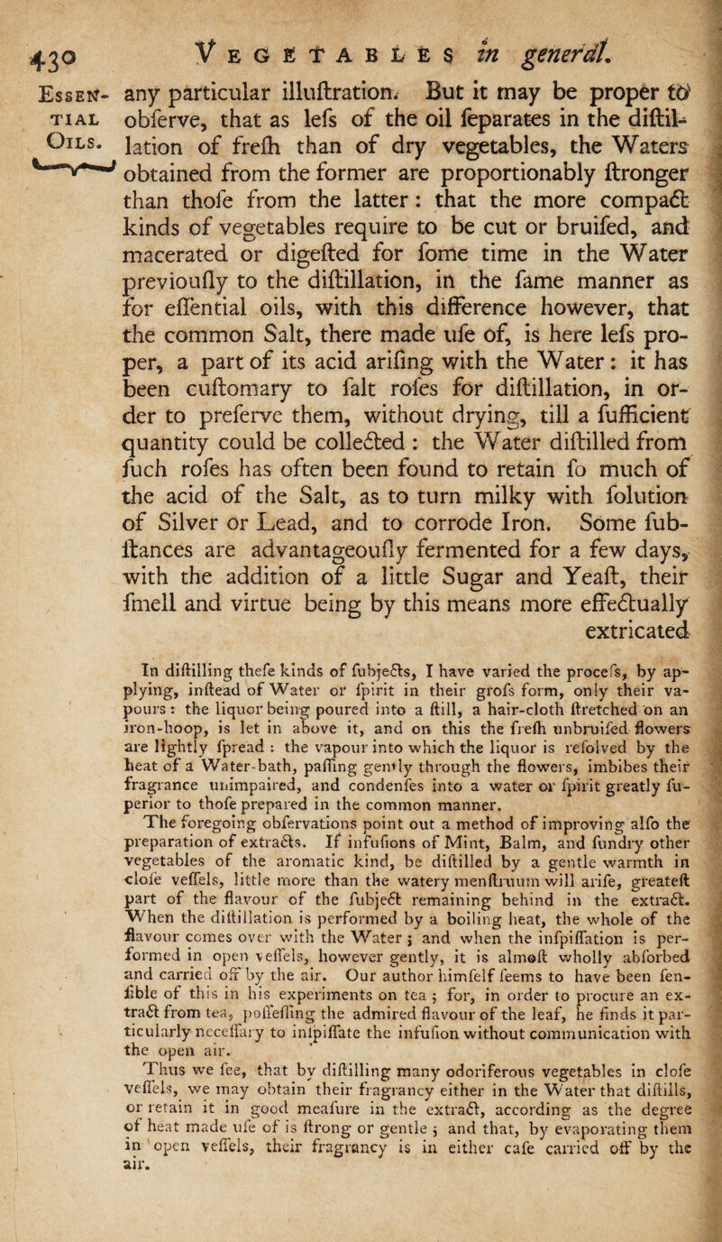 Essen- any particular illuftration. But it may be proper W tial obferve, that as lefs of the oil feparates in the diftil- Ojls. lation of freftt than of dry vegetables, the Waters obtained from the former are proportionably ftronger than thofe from the latter: that the more compadfc kinds of vegetables require to be cut or bruifed, and macerated or digefted for fome time in the Water previoufty to the diftillation, in the fame manner as for eftential oils, with this difference however, that the common Salt, there made ufe of, is here lefs pro¬ per, a part of its acid arifing with the Water: it has been cuftomary to fait rofes for diftillation, in or¬ der to preferve them, without drying, till a fufticient quantity could be collected : the Water diftilled from ftich rofes has often been found to retain fo much of the acid of the Salt, as to turn milky with folution of Silver or Lead, and to corrode Iron. Some fub- ftances are advantageoufly fermented for a few days, with the addition of a little Sugar and Yeaft, their fmell and virtue being by this means more effedtually extricated In diftilling thefe kinds of fubjeds, I have varied the procefs, by ap¬ plying, inftead of Water or fpirit in their grofs form, only their va¬ pours: the liquor being poured into a ftill, a hair-cloth ftretched on an iron-hoop, is let in above it, and on this the frefh unbruifed flowers: are lightly fpread : the vapour into which the liquor is refoived by the heat of a Water-bath, palling gemly through the flowers, imbibes their fragrance unimpaired, and condenfes into a water or fpirit greatly fu- perior to thofe prepared in the common manner. The foregoing obfervations point out a method of improving alfo the preparation of extrads. If infufions of Mint, Balm, and Ain dry other vegetables of the aromatic kind, be diftilled by a gentle warmth in dole veflels, little more than the watery menflruum will arife, greateft part of the flavour of the fubjedt remaining behind in the extrad. V/hen the diftillation is performed by a boiling heat, the whole of the flavour comes over with the Water j and when the infpiffation is per¬ formed in open veflels, however gently, it is almoft wholly abforbed- and carried off by the air. Our author liimfelf feems to have been fen- Able of th is in his experiments on tea ; for, in order to procure an ex- trad from tea, pollefiing the admired flavour of the leaf, he finds it par¬ ticularly neceffary to inlpilfate the infufion without communication with the open air. Thus we fee, that by diftilling many odoriferous vegetables in clofe veflels, we may obtain their fragrancy either in the Water that diftills, or retain it in good meafure in the extrad, according as the degree of heat made ule of is ftrong or gentle j and that, by evaporating them in open veflels, their fragrancy is in either cafe carried off by the air.