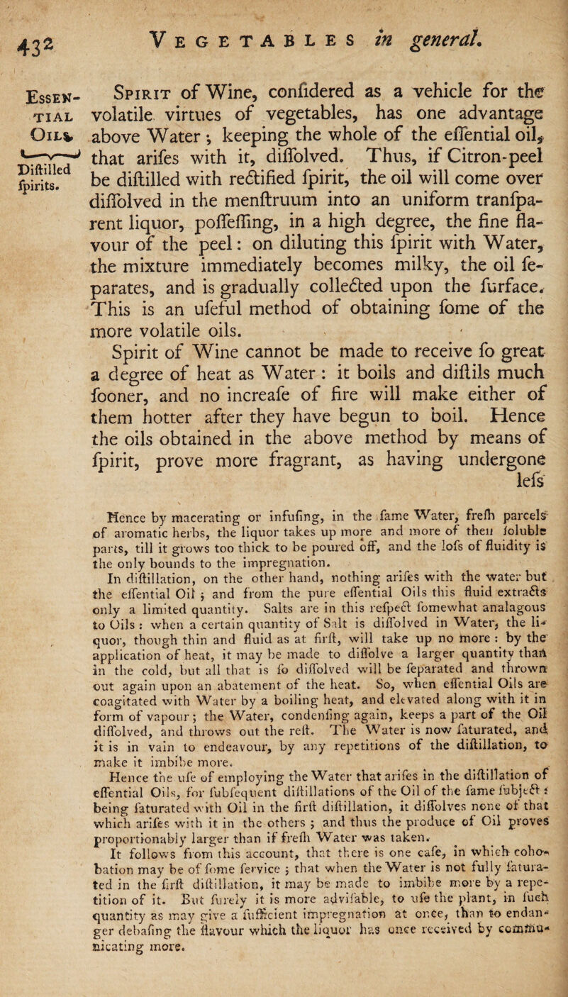 Spirit of Wine, confidered as a vehicle for the volatile virtues of vegetables, has one advantage above Water •, keeping the whole of the effential oil, that arifes with it, diffolved. Thus, if Citron-peel be diftilled with rectified fpirit, the oil will come over diffolved in the menftruum into an uniform tranfpa- rent liquor, poffeffing, in a high degree, the fine fla¬ vour of the peel: on diluting this fpirit with Water, the mixture immediately becomes milky, the oil fe- parates, and is gradually collected upon the furface. This is an ufeful method of obtaining fome of the more volatile oils. Spirit of Wine cannot be made to receive fo great a degree of heat as Water : it boils and diflils much fooner, and no increafe of fire will make either of them hotter after they have begun to boil. Hence the oils obtained in the above method by means of fpirit, prove more fragrant, as having undergone lefs \ Hence by macerating or infilling, in the fame Water, frefh parcels' of aromatic herbs, the liquor takes up more and more of then ioluble parts, till it grows too thick to be poured off, and the lofs of fluidity is the only bounds to the impregnation. In diftillation, on the other hand, nothing arifes with the water but the effential Oil ; and from the pure effential Oils this fluid extra&s only a limited quantity. Salts are in this refpefl fomewhat analagous to Oils : when a certain quantity of Salt is diffolved in Water, the li¬ quor, though thin and fluid as at firft, will take up no more : by the application of heat, it may be made to diflolve a larger quantity than in the cold, but all that is fo diffolved will be feparated and thrown out again upon an abatement of the heat. So, when eflential Oils are coagitated with Water by a boiling heat, and elevated along with it in form of vapour; the Water, condenfing again, keeps a part of the Oil diffolved, and throws out the reft. 'I he Water is now faturated, and it is in vain to endeavour, by any repetitions of the diftillation, to make it imbibe more. < _ Hence the ufe of employing theW^ater that arifes in the diftillation of effential Oils, for fubfequent diftillations of the Oil of the fame fiabjeft i being faturated with Oil in the firft diftillation, it diffolves none of that which arifes with it in the others ; and thus the produce of Oil proves proportionably larger than if frefli Water was taken. It follows fronn this account, that there is one cafe, in which coho* bation may be of fome fervice ; that when the Water is not fully fatura¬ ted in the firft diftillation, it may be made to imbibe more by a repe¬ tition of it. But fureiy it is more aflvifable, to ufe the plant, in f'ueh quantity as may give a fufftcient impregnation at once, than to endan¬ ger debafing the flavour which the liquor has once received by comfnu- mcating more. 432 Essen¬ tial Oil*, Diftin^ fpirits.