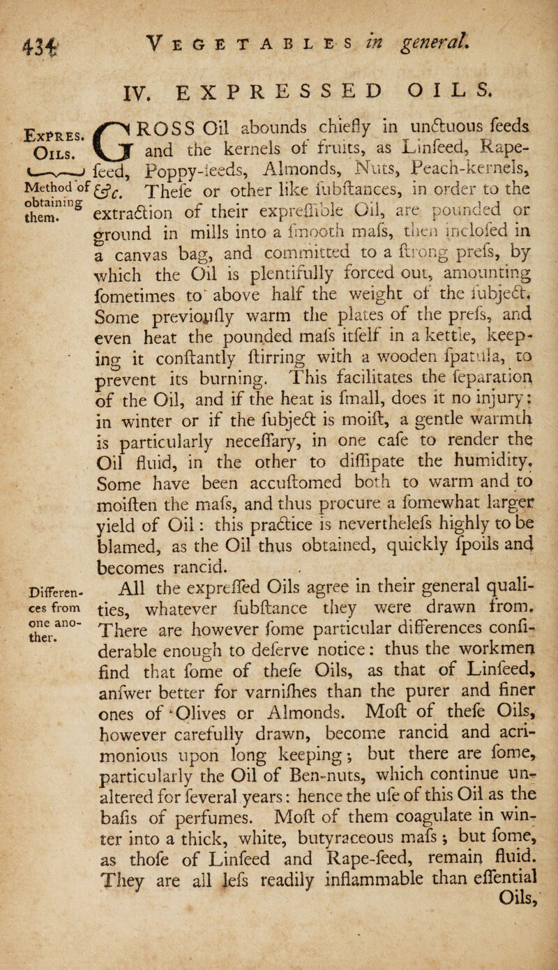 IV. EXPRESSED OILS. Expres. (T^ ROSS Oil abounds chiefly in unduous feeds Oils. * vJT and the kernels of fruits, as Linfeed, Rape- u-v—-J feed, Poppy-ieeds, Almonds, Nuts, Peach-kernels, Method of xhefe or other like fubftances, in order to the theml112 extradion of their exprefiible Oil, are pounded or ground in mills into a fmooth mafs, then inclofed in a canvas bag, and committed to a ftrong prefs, by which the Oil is plentifully forced out, amounting fometimes to'above half the weight of the iubjed, Some previoiifly warm the plates of the prefs, and even heat the pounded mafs itfelf in a kettle, keep¬ ing it conftantly ftirring with a wooden fpatula, to prevent its burning. This facilitates the feparation of the Oil, and if the heat is fmall, does it no injury: in winter or if the fubjed is moift, a gentle warmth is particularly neceflary, in one cafe to render the Oil fluid, in the other to diffipate the humidity. Some have been accuftomed both to warm and to moiften the mafs, and thus procure a fomewhat larger yield of Oil: this pradice is neverthelefs highly to be blamed, as the Oil thus obtained, quickly fpoils and becomes rancid. Different All the exprefled Oils agree in their general quali- cesfrom ties, whatever fubftance they were drawn from. theran°~ There are however fome particular differences confl- derable enough to delerve notice: thus the workmen find that fome of thefe Oils, as that of Linfeed, anfwer better for varnifhes than the purer and finer ones of‘Olives or Almonds. Moil of thefe Oils, however carefully drawn, become rancid and acri¬ monious upon long keeping; but there are fome, particularly the Oil of Ben-nuts, which continue un¬ altered for feveral years: hence the ufe of this Oil as the bails of perfumes. Moil of them coagulate in wim ter into a thick, white, butyraceous mafs but fome, as thofe of Linfeed and Rape-feed, remain fluid. They are all lefs readily inflammable than eflential Oils,