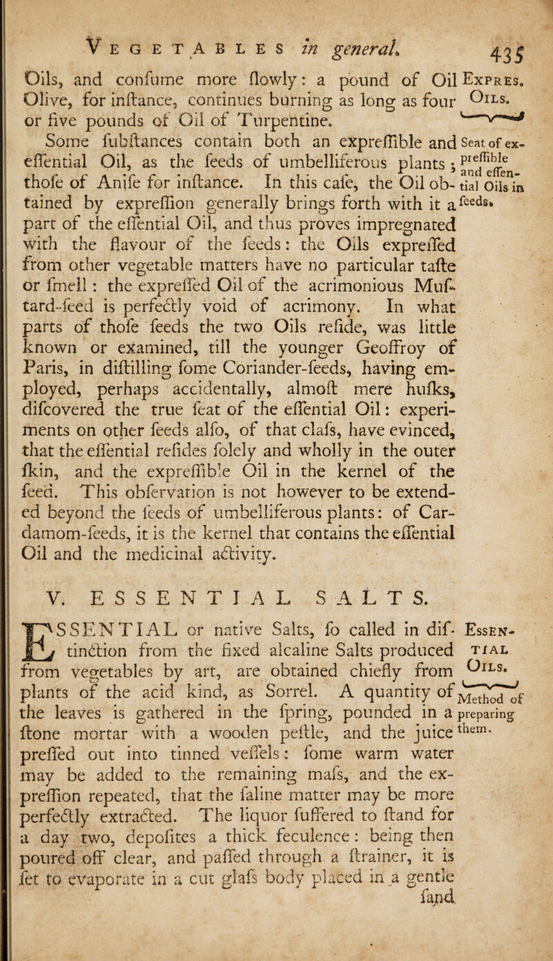 Oils, and confume more flowly: a pound of Oil Expres. Olive, for inftance, continues burning as long as four Oils. or live pounds of Oil of Turpentine. ' Some fubftances contain both an expreftible and Seat of ex- effential Oil, as the feeds of umbelliferous plants; thofe of Anife for inftance. In this cafe, the Oil ob- tial oils in tained by expreflion generally brings forth with it afeeds* part of the effential Oil, and thus proves impregnated with the flavour of the feeds: the Oils expreiTed from other vegetable matters have no particular tafte or fmell: the expreifed Oil of the acrimonious Muf tard--feed is perfectly void of acrimony. In what parts of thole feeds the two Oils reftde, was little known or examined, till the younger Geoffroy of Paris, in diftilling fome Coriander-feeds, having em¬ ployed, perhaps accidentally, almoft mere hulks, difcovered the true feat of the effential Oil: experi¬ ments on other feeds alfo, of that clafs, have evinced, that the effential reftdes folely and wholly in the outer fkin, and the expreffible Oil in the kernel of the feed. This obfervation is not however to be extend¬ ed beyond the feeds of umbelliferous plants: of Car¬ damom-feeds, it is the kernel that contains the effential Oil and the medicinal activity. V. ESSENTIAL SALTS. ESSENTIAL or native Salts, fo called in dift Essen- tinCtion from the fixed alcaline Salts produced tial from vegetables by art, are obtained chiefly from ^ILS« plants of the acid kind, as Sorrel. A quantity of the leaves is gathered in the fpring, pounded in a preparing ftone mortar with a wooden peftle, and the juicethem* prelfed out into tinned veffels: fome warm water may be added to the remaining mafs, and the ex- preffion repeated, that the faline matter may be more perfectly extradled. The liquor fuffered to ftand for a day two, depofltes a thick feculence: being then poured off clear, and paffed through a {trainer, it is jfet to evaporate in a cut glafs body placed in a gentle