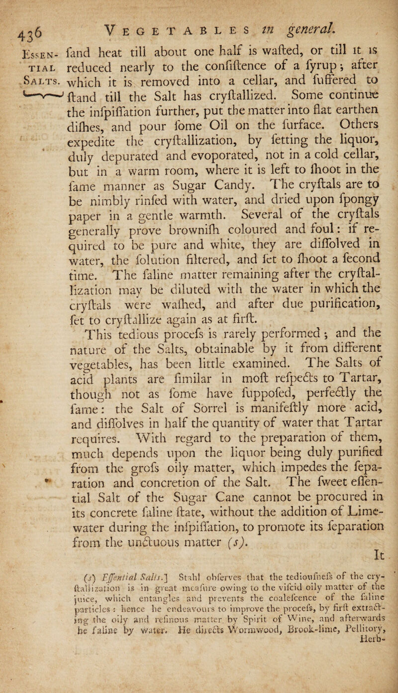 Essen- land heat till about one half is wafted, or till it is tial reduced nearly to the confiftence of a fyrup; after Salts, which it is removed into a cellar, and buffered to 8—v—J ftand till the Salt has cryftallized. Some continue the infpiffation further, put the matter into flat earthen difhes, and pour fome Oil on the furface. Others expedite the cryftallization, by betting the liquor, duly depurated and evoporated, not in a cold cellar, but in a warm room, where it is left to fhoot in the lame manner as Sugar Candy. The cryftals are to be nimbly rinfed with water, and dried upon bpongy paper in a gentle warmth. Several of the cryftals generally prove brownifh coloured and foul: if re¬ quired to be pure and white, they are diffolved in water, the folution filtered, and bet to fhoot a becond time. The baline matter remaining after the cryftal- lization may be diluted with the water in which the cryftals were wafhed, and after due purification, fet to cryftallize again as at firft. This tedious procebs is rarely performed *, and the nature of the Salts, obtainable by it from different vegetables, has been little examined. The Salts of acid plants are fimilar in moft refpedls to Tartar, though not as fome have buppobed, perfectly the fame: the Salt of Sorrel is manifeftly more acid, and diffolves in half the quantity of water that Tartar requires. With regard to the preparation of them, much depends upon the liquor being duly purified from the grobs oily matter, which impedes the repa¬ ration and concretion of the Salt. The fweet effen- tiai Salt of the Sugar Cane cannot be procured in its concrete baline ftate, without the addition of Lime- water during the infpiffation, to promote its reparation from the unduous matter (s). (s) Fjfential Salts.'] St:hi obferves that the tedicwfnefs of the cry¬ ftallization is in great meafure owing to the vifcid oily matter of the juice, which entangles and prevents the coalefcence ot the faline particles : hence he endeavours to improve the procefs, by firft extiaft- ing; the oily and refinous matter, by Spirit ot Wine, and afterwards he by water. He directs Wormwood, Brook-lime, Pellitory, Herb-