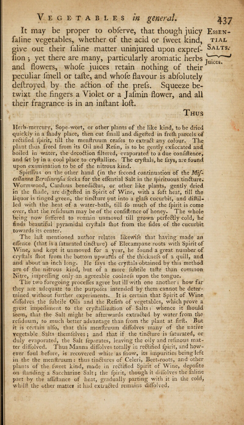 general. ^.37 It may be proper to obferve, that though juicy Essen- faline vegetables, whether of the acid or fweet kind, tial give out their faline matter uninjured upon expref- Salts.- fion ^ yet there are many, particularly aromatic herbs and flowers, whofe juices retain nothing of theirJ peculiar fmell or tafte, and whofe flavour is abfolutely tieftroyed by the acftion of the prefs. Squeeze be¬ twixt the fingers a Violet or a Jafmin flower, and all their fragrance is in an inftant loft. Thus Herb-mercury, Sope-wort, or other plants of the like kind, to be dried quickly in a fhady place, then cut fmall and digefted in frefh parcels of re&ified fpirit, till the menftruum ceafes to extract any colour. The plant thus freed from its Oil and Relm, is to be gently exficcated and boiled in water, the deco£tion filtered, evaporated to a due confiftence, and fet by in a cool place to cryftallize. The cryftals, he fays, are found upon examination to be of the nitrous kind. Spieffius on the other hand (in the fecond continuation of the Mif- cellanea Bcrolinenjla feeks for the effential Salt in the i’p.irituous tinfture. Wormwood, Carduus benedi£lus, or other like plants, gently dried in the (hade, are digefted in Spirit of Wine, with a foft heat, till the liquor is tinged green, the tinffure put into a glafs cucurbit, and diftil- i led with the heat of a water-bath, till fo much of the fpirit is come over, that the refiduum may be of the confiftence of honey. The whoie being now fuffered to remain unmoved till grown perfeflly cold, he finds beautiful pyramidal cryftals fliot from the fides of the cucurbit towards its center. The laft mentioned author relates likewife that having made an effence (that is a faturated tinffure) of Elecampane roots with Spirit of Wine, and kept it unmoved for a year, he found a great number of cryftals fhot from the bottom upwards of the thicknefs of a quid, and and about an inch long. He fays the cryftals obtained by this method are of the nitrous kind, but of a more fubtile tafte than common Nitre, impreffing only an agreeable cooinefs upon the tongue. The two foregoing proceffes agree but ill with one another : how far they are adequate to the purpofes intended by them cannot be deter¬ mined without further experiments. It is certain that Spirit of Wine diffolves the fubtile Oils and the Refin's of vegetables, which prove a great impediment to the cryftailization of Salts : whence it fhould ieem, that the Salt might be afterwards extra6led by water from the reiiduum, to much better advantage than from the plant at firft. But it is certain alfo, that this menftruum diffolves many of the native vegetable Salts themlelves; and that if the tinflure is faturated, or duly evaporated, the Salt leparates, leaving the oily and refinous mat¬ ter diffolved. Thus Manna diffolves totally in re61ified fpirit, and how¬ ever foul before, is recovered white as fnow, its impurities being left in the the menftruum : thus tinftures of Celeri, Beetroots, and other plants of the fweet kind, made in rectified Spirit of Wine, depofits on llanding a Saccharine Salt; the fpirit, though it diffolves the faline part by the affiftance of heat, gradually parting with it in the cold, whilft the other matter it had extracted remains diffolved.