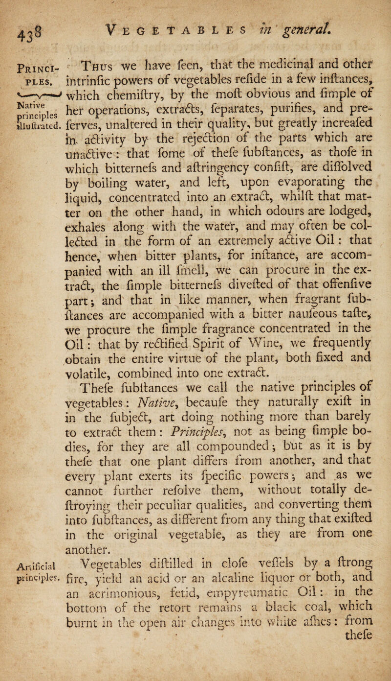 43* Princi¬ ples. Native principles illuftrated. Artificial principles. Thus we have feen, that the medicinal and other intrinfic powers of vegetables refide in a few inftances, which chemiftry, by the moft obvious and fimple of her operations, extracts, feparates, purifies, and pre- ferves, unaltered in their quality, but greatly increafed in activity by the rejection of the parts which are unaCtive : that fome of thefe fubftanccs, as thofe in which bitternefs and aftringency confift, are diffolved by boiling water, and left, upon evaporating the liquid, concentrated into an extract, whilft that mat¬ ter on the other hand, in which odours are lodged, exhales along with the water, and may often be col¬ lected in the form of an extremely aCtive Oil: that hence, when bitter plants, for inftance, are accom¬ panied with an ill fmell, we can procure in the ex¬ tract, the fimple bitternefs divefted of that offenfive part*, and that in like manner, when fragrant fub- itances are accompanied with a bitter naufeous tafle* we procure the fimple fragrance concentrated in the Oil: that by rectified Spirit of Wine, we frequently obtain the entire virtue of the plant, both fixed and volatile, combined into one extraCt. Thefe fubitances we call the native principles of vegetables: Native, becaufe they naturally exift in in the fubjeCt, art doing nothing more than barely to extraCt them : Principles, not as being fimple bo¬ dies, for they are all compounded ^ but as it is by thefe that one plant differs from another, and that every plant exerts its fpecific powers, and as we cannot further refolve them, without totally de- ftroying their peculiar qualities, and converting theni into fubitances, as different from any thing that exifted in the original vegetable, as they are from one another. Vegetables diftilled in clofe veffels by a ftrong fire, yield an acid or an alcaline liquor or both, and an acrimonious, fetid, empyreumatic Oil: in the bottom of the retort remains a black coal, which burnt in the open air changes into white allies: from '• ^ thefe