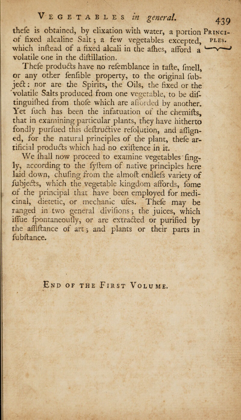 thefe is obtained, by elixation with water, a portion Princi- ot fixed alcaline Sait *, a few vegetables excepted, pees. which inflead of a fixed alcali in the afhes, afford a volatile one in the diftillation. Thefe products have no refemblance in tafle, fmell, or any other fenfible property, to the original fub- jedt: nor are the Spirits, the Oils, the fixed or the 'volatile Salts produced from one vegetable, to be dif- tinguifhed from thofe which are afforded by another. Yet fuch has been the infatuation of the chemifls, that in examining particular plants, they have hitherto fondly purfued this deftructive refolution, and affign- ed, for the natural principles of the plant, thefe ar¬ tificial produces which had no exiflence in it. We ihall now proceed to examine vegetables' fing- ly, according to the fyftem of native principles here laid down, chufing from the almoft endlefs variety of fubje&s, v/hich the vegetable kingdom affords, fome of the principal that have been employed for medi¬ cinal, dietetic, or mechanic ufes. Thefe may be ranged in two general divihons; the juices, which iffue fpontaneoufly, or are extradted or purified by the affiftance of art ^ and plants or their parts in fubftance. End of the First Volume. /