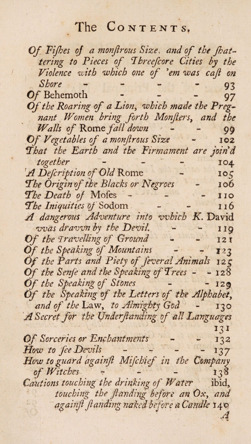 Of Fifes of a monßrous Size, and of the fh ut¬ tering to Pieces of Fhreefcore Cities by the Violence with which one of 'em was cafi on Shore - - - * 93 Of Behemoth 97 Of the Roaring of a Lion, which made the Preg¬ nant Women bring forth Monfiers, and the Walls of Rome fall down - - 99 Of Vegetables of a monßrous Size - 102 Fhat the Earth and the Firmament are joind together - - - 104 A Defeription of Old Rome - 105 Fhe Origin of the Blacks or Negroes - 106 St he Death of Mofes ' - - -no Fhe Iniquities of Sodom - - 116 A dangerous Adventure into which K. David was drawn by the Devil. - - 119 Of the Travelling of Ground - - 12 I Of the Speaking of Mountains - - $23 Of the Parts and Piety of feveral Animals 125 Of the Senfe and the Speaking of Frees - -128 Of the Speaking of Stones - - 129 Of the Speaking of the Letters of the Alphabet, and of the Law, to Almighty God - 130 A Secret for the Underfunding of all Languages J31 Of Sorceries or Enchantments - - 132 How to fee Devils - - - - 137 How to guard againß Mifchief in the Company of Witches ? - - 138 Cautions touching the drinking of Water ibid, touching the funding before an Ox, and againß funding naked before a Candle 140 A