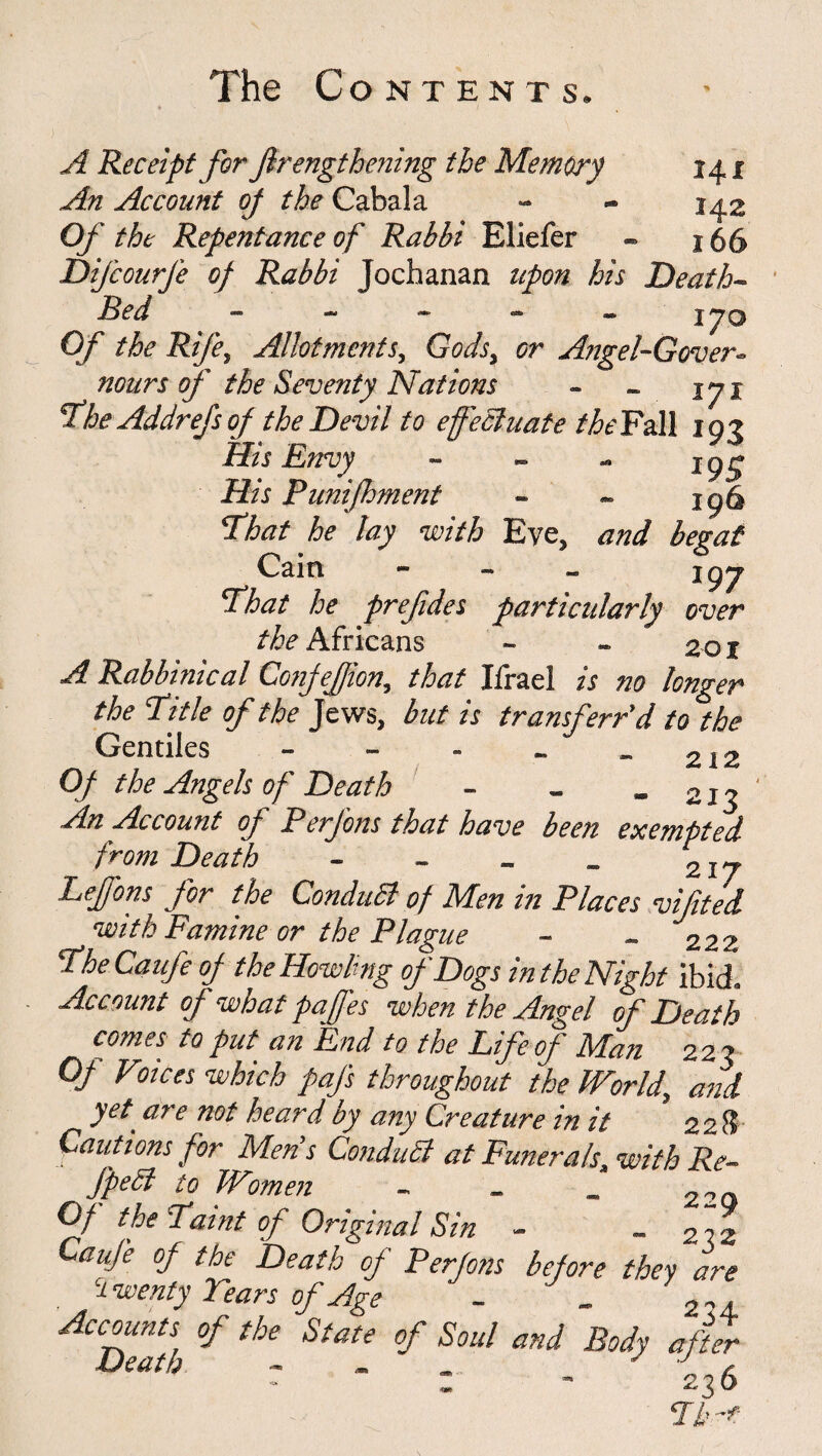 A Receipt forßrengthening the Memory 141 An Account of the Cabala - - 142 Of the Repentance of Rabbi Eliefer - 166 Difcourfe of Rabbi Jochanan upon his Death- Bed ~ - - - - 170 Of the Rife, Allotments, Gods, or Angel-Gover- nours of the Seventy Nations - - %yi Ehe Addrefs of the Devil to effectuate theFa.ll 193 His Envy - jgg His P uniff merit - - 196 That he lay with Eye, and begat Cain - - — j gy That he prefdes particularly over ^Africans - - 201 A Rabbinical Confefion, that Ifrael is no longer the Etile of the Jews, but is transferr'd to the Gentiles - - - _ - 212 Of the Angels of Death - - - 213 An Account of Perfons that have been exempted from Death - - _ _ 2iy Leffons for the ConduSt of Men in Places vifted with Famine or the Plague - _ 222 Ehe Ca life of the Howling of Dogs in the Night ibid. Account of what paffes when the Angel of Death comes to put an End to the Life of Man 223 Of Vioices which pafs throughout the World and yet are not heard by any Creature in it ’228 Cautions for Men's Conduct at Funerals, with Re~ JpeCl to Women - 22_ Of the Eaint of Original Sin - ~ 2 rz Caufe of the Death of Perjons before they are twenty Tears of Age - . Accounts of the State of Soul and Body after Death - - - - 236 Eh-t: