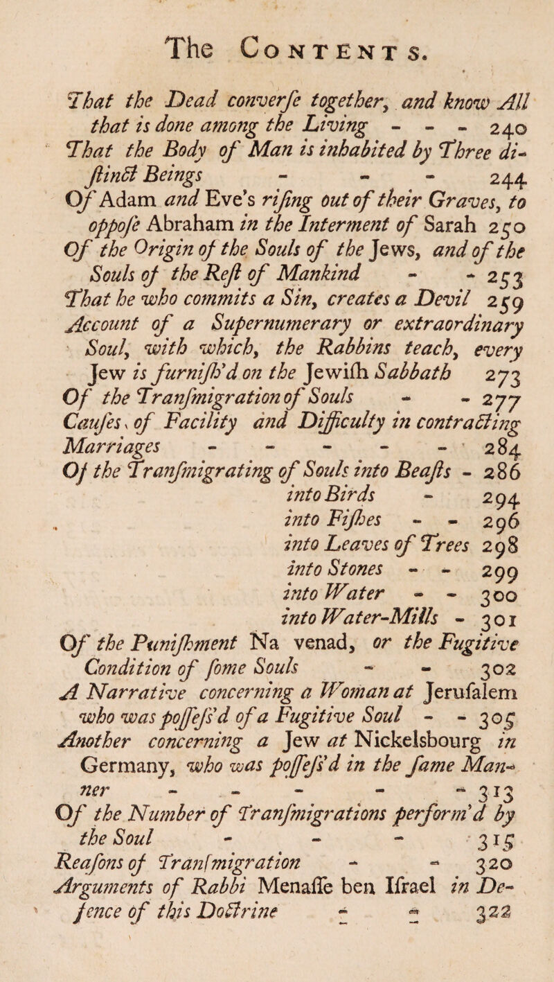 That the Dead converfe together, and know All that is done among the Living - - - 240 That the Body of Man is inhabited by Three di- ftindl Beings - - 244 O/'Adam ^ Eves rifing out of their Graves, to oppofe Abraham in the Interment of Sarah 250 Of the Origin of the Souls of the Jews, and of the Souls of the Refl of Mankind - -253 That he who commits a Siny creates a Devil 259 Account of a Supernumerary or extraordinary Souly with whichy the Rabbins teachy every Jew is furniffod on the Jewifh Sabbath 273 Of the Tranfmigration of Souls - - 2 77 Caufes x of Facility and Difficulty in contrailing Marriages 284 Of the Tranfmigrating of Souls into Be offs - 286 into Birds into Fiff: es 2 94 296 into Leaves of Trees 298 into Stones - - 299 into Water - * 300 into Water-Mills - 301 Of the Punifkment Na venad, or the Fugitive Condition of fome Souls - - 302 A Narrative concerning a Woman at Jerusalem who was pofefsd of a Fugitive Soul - -3 05 Another concerning a Jew at Nickelsbourg in Germany, who was pofefsd in the fame Man-* ner - - - - -313 Of the Number of Ir anfmigrations perform'd by the Soul - - - *3i£ Reafons of Irani migration -* -* 320 Arguments of Rabbi Menalie ben Ifrael in De¬ fence of this Do Urine - * 322
