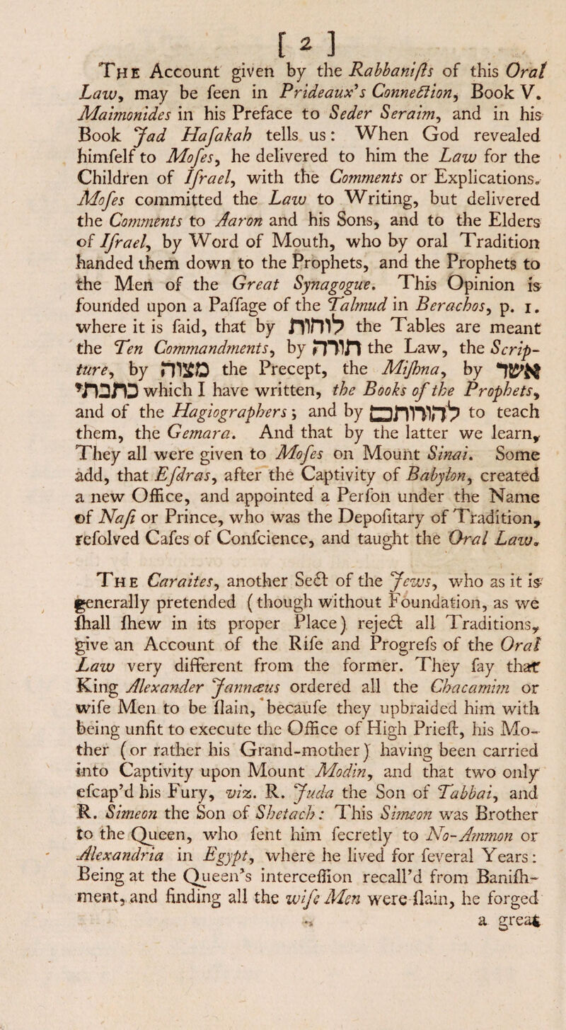 The Account given by the Rabbani ft s of this Or at Law, may be feen in Prideaux's Connexion, Book V. Maimonides in his Preface to Seder S er aim, and in his Book fad Hafakah tells us: When God revealed himfelf to Mofes, he delivered to him the Law for the Children of Ifrael, with the Comments or Explications. Mofes committed the Law to Writing, but delivered the Comments to Aaron and his Sons, and to the Elders of Ifrael, by Word of Mouth, who by oral Tradition handed them down to the Prophets, and the Prophets to the Men of the Great Synagogue. This Opinion is founded upon a Paffage of the Talmud in Berachos, p. i. where it is faid, that by the Tables are meant the Ten Commandments, by mifl the Law, the Scrip¬ ture, by the Precept, the Mifona, by ♦roro which I have written, the Books of the Prophets, and of the Hagiographers \ and by ?—to teach them, the Gemara. And that by the latter we learn. They all were given to Mofes on Mount Sinai. Some add, that Efdras, after the Captivity of Babylon, created a new Office, and appointed a Perjfon under the Name of Naß or Prince, who was the Depofitary of Tradition, refolved Cafes of Confcience, and taught the Oral Lazu. The Caraites, another Se6f of the Jews, who as it is generally pretended (though without Foundation, as we fhall fhew in its proper Place) rejedl all Traditions, give an Account of the Rife and Progrefs of the Oral Law very different from the former. They fay that King Alexander Janneeus ordered all the Chacamim or wife Men to be (lain, becaufe they upbraided him with being unfit to execute the Office of High Prieft, his Mo¬ ther (or rather his Grand-mother j having been carried into Captivity upon Mount Modln, and that two only efcap’d bis Fury, viz. R. f uda the Son of Tabbai, and R. Simeon the Son of Shetach: This Simeon was Brother to the Queen, who fent him fecretly to No-Ammon or Alexandria in Egypt, where he lived for feveral Years: Being at the Queen’s interceffion recall’d from Banifh- ment, and finding all the wife Men were flain, he forged •* a great