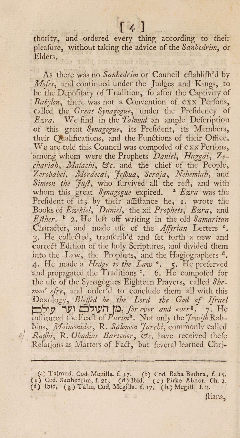 . . [4l thority, and ordered every thing according to their pleafure, without taking the advice of the Sanhedrim, or Elders. As there was no Sanhedrim or Council eftablifh’d by Mofes, and continued under the Judges and Kings, to be the Depofitary of Tradition, fo after the Captivity of Babylon, there was not a Convention of cxx Perfons, called the Great Synagogue, under the Prefidency of Ezra. We find in the Talmud an ample Description of this great Synagogue, its Prefident, its Members, their Qhalifications, and the Functions of their Office. We are told this Council was compofed of cxx Perfons, among whom were the Prophets Daniel, Haggai, Ze- chariah, Malachi, &c, and the chief of the People, Zorobabel, Mordecai, feßua, Seraja, Nehemiah, and Si/neon the fuß, who Survived all the reft, and with whom this great Synagogue expired. a Tzr# was the Prefident of it; by their affiftance he, i. wrote the Books of Ezekiel, Daniel, the xii Prophets, Ezra, and Eßher. b 2. He left off writing in the old Samaritan Charadler, and made ufe of the Aßyrian Letters c. 3. He colledfed, tranfcrib’d and fet forth a new and corredf Edition of the holy Scriptures, and divided them into the Law, the Prophets, and the Hagiographers d. 4. He made a Hedge to the Law e. 5, He preferved and propagated the Traditions f. 6. He compofed for the ufe of the Synagogues Eighteen Prayers, called She- mon’ efre, and order’d to conclude them all with this Doxology, Bleffed be the Lord the God of Ifrael forever and everz. y. He inftituted the Feaft of Purimh. Not only the Jewiß Rab¬ bins, Maimonides, R. Salomon far chi, commonly called Rafhi, R. Obadias Bartenor, &c. have received thefe Relations as Matters of Fadt, but Several learned Cirri- (a) Talmud. Cod- Megilla. f. 17. (b) Cod. Baba Bathra, f. 15. (c) Cod. Sanhedrim, f. 21, (d)Ibid. (e) Pirke Abhot. Ch. 1. (0 Ibidv (g) Talm. Cod, Megilla. f. 17. (h)Megill, f. 2. v - ftians.