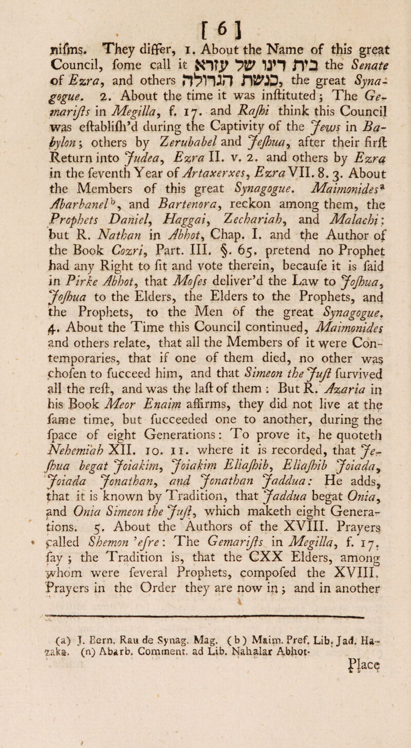 m jiifms. They differ, i. About the Name of this great Council, fome call it jT3 the Senate of Ezra, and others n>mn twp, the great Syrian gogue. 2. About the time it was inftituted; The Ge- marißs in Megllla, f. 17. and Rafl>i think this Council was eftablifh’d during the Captivity of the Jews in Ba¬ bylon ; others by Zerubabel and Jefloua^ after their firft Return into 'Judea, Ezra II. v. 2. and others by Ezra in the feventh Year of Artaxerxes, Ezra VII. 8. 3. About the Members of this great Synagogue. Maimonidesa Abarbanel'0, and Bartenora, reckon among them, the Prophets Daniel, Haggai, Zechariah, and Malachi'. but R. Nathan in Abhot, Chap. I. and the Author of the Book Cozri, Part. III. §.65. pretend no Prophet had any Right to fit and vote therein, becaufe it is faid in Pirke Abhot, that Mofes deliver’d the Law to JoJhua, Jojhua to the Elders, the Elders to the Prophets, and the Prophets, to the Men of the great Synagogue, 4. About the Time this Council continued, Maimonides and others relate, that all the Members of it were Con- temporaries, that if one of them died, no other was chofen to fucceed him, and that Simeon the Juß furvived all the reft, and was the laftof them : But R. Azaria in his Book Meor Enaim affirms, they did not live at the fame time, but fucceeded one to another, during the fpace of eight Generations: To prove it, he quoteth Nehemi'ah XII. 10. II. where it is recorded, that Je- ftoua begat Joiakim, Joiakim Eliajhib, Eliafoib Joiada, Joiada Jonathan, and Jonathan Jaddua: He adds, that it is known by Tradition, that Jaddua begat Onia, and Onia Simeon the Juftwhich maketh eight Genera¬ tions. 5. About the Authors of the XVIII. Prayers « galled Shemon ’ejre: The Gemarißs in Megilla^ f. 17. fay ; the Tradition is, that the CXX Elders, among whom were feveral Prophets, compofed the XVIIL Prayers in the Order they are now in; and in another (a) J. Bern. Rau de Synag. Mag. (b) Maim. Pref. Lib. Jad. Ha- 2.aka. (n) A'barb. Comment, ad Lib. Nahalar Abhot- f}ace