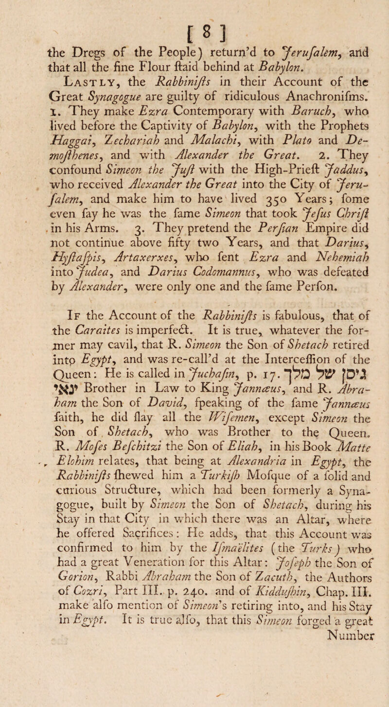 the Dregs of the People) return’d to 'Jerufalem, and that all the fine Flour ftaid behind at Babylon. Lastly, the Rabbinißs in their Account of the Great Synagogue are guilty of ridiculous Anachronifms. X. They make Ezra Contemporary with Baruch, who lived before the Captivity of Babylon, with the Prophets Haggat, Zechariah and Mala chi, with Plato and De- mojlhenes, and with Alexander the Great. 2. They confound Simeon the Juß with the High-Prieft Jaddus, who received Alexander the Great into the City of Jeru- falem, and make him to have lived 350 Years; fome even fay he was the fame Simeon that took Jefus Chriß . in his Arms. 3. They pretend the Perfian Empire did not continue above fifty two Years, and that Darius, Hyßafp is, Artaxerxes, who fent Ezra and Nehe?niah into *Judea, and Darius Codomannus, who was defeated by Alexander, were only one and the fame Perfon. If the Account of the Rabbinißs is fabulous, that of the Caraites is imperfedt. It is true, whatever the for¬ mer may cavil, that R. Simeon the Son of Shetach retired into Egypt, and was re-calPd at the Intercelfion of the Queen: He is called mjuchafin, p. 17. •pa hv [du Brother in Law to King Jannaus, and R. Abra¬ ham the Son of David, fpeaking of the fame Jann&us faith, he did flay all the Wifemcn, except Simeon the Son of Shetach, who was Brother to the Queen. R. Mofes Befchitzi the Son of Eliah, in his Book Matte rr Elohim relates, that being at Alexandria in Egypt, the Rabbinißs {hewed him a Turkiflo Mofque of a iolid and curious Structure, which had been formerly a Syna¬ gogue, built by Simeon the Son of Shetach, during his Stay in that City in which there was an Altar, where he offered Sacrifices: He adds, that this Account was confirmed to him by the Ifina elites (the Dirks') who had a great Veneration for this Altar: Jofeph the Son of Gorion. Rabbi Abraham the Son of Zacuth, the Authors of Cozri, Part III. p. 240. and of Kiddujhin, Chap. III. make alfo mention of Simeoiis retiring into, and his Stay in Egypt. It is true alfo, that this Simeon forged a great Number