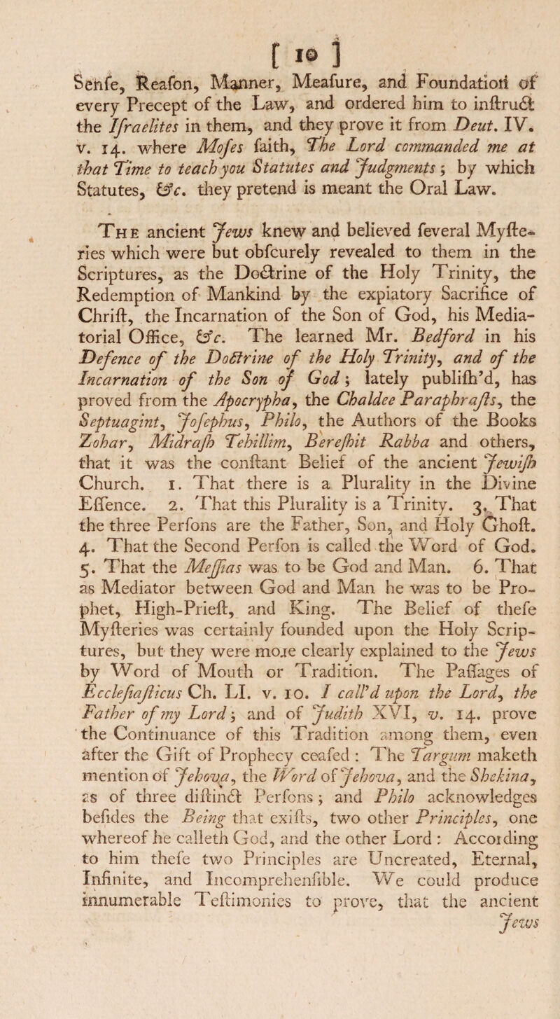 Senfe, Reafon, Manner, Meafure, and Foundation of every Precept of the Law, and ordered him to inftrudt the Ifraelites in them, and they prove it from Deut. IV. v. 14. where Mofes faith, The Lord commanded me at that Lime to teach you Statutes and Judgments ; by which Statutes, &c. they pretend is meant the Oral Law. The ancient Jews knew and believed feveral Myfte- ries which were but obfcurely revealed to them in the Scriptures, as the Doctrine of the Holy Trinity, the Redemption of Mankind by the expiatory Sacrifice of Chrift, the Incarnation of the Son of God, his Media¬ torial Office, &c. The learned Mr. Bedford in his Defence of the Do fit rim of the Holy 'Trinity, and of the Incarnation of the Son of God; lately publifh’d, has proved from the Apocrypha, the Chaldee Paraphraßs, the Septuaginta Jofephus, Philo, the Authors of the Books Zohar, Midraft) Tehillim, Berejhit Rabba and others, that it was the conftant Belief of the ancient JewiJh Church. 1. That there is a Plurality in the Divine Effence. 2. That this Plurality is a Trinity. 3. That the three Perfons are the Father, Son, and Holy Ghoft. 4. That the Second Perfon is called the Word of God. 5. That the Meftias was to be God and Man. 6. That as Mediator between God and Man he was to be Pro¬ phet, High-Prieft, and King. The Belief of thefe Myfleries was certainly founded upon the Holy Scrip¬ tures, but they were moje clearly explained to the Jews by Word of Mouth or Tradition. The Paffages of Ecclefiaßicus Ch. LI. v. 10. I call'd upon the Lord, the Father of 7ny Lord', and of Judith XVI, v. 14. prove the Continuance of this Tradition among them, even after the Gift of Prophecy ceafed : The Tar gum maketh mention of Jehova, the Word of Jehova, and the Sh china, as of three di Rindt Perfons; and Philo acknowledges befides the Being that exifts, two other Principles, one whereof he calleth God, and the other Lord : Accoiding to him thefe two Principles are Uncreated, Eternal, Infinite, and Inccmprehenfible. We could produce innumerable Teftimonies to prove, that the ancient