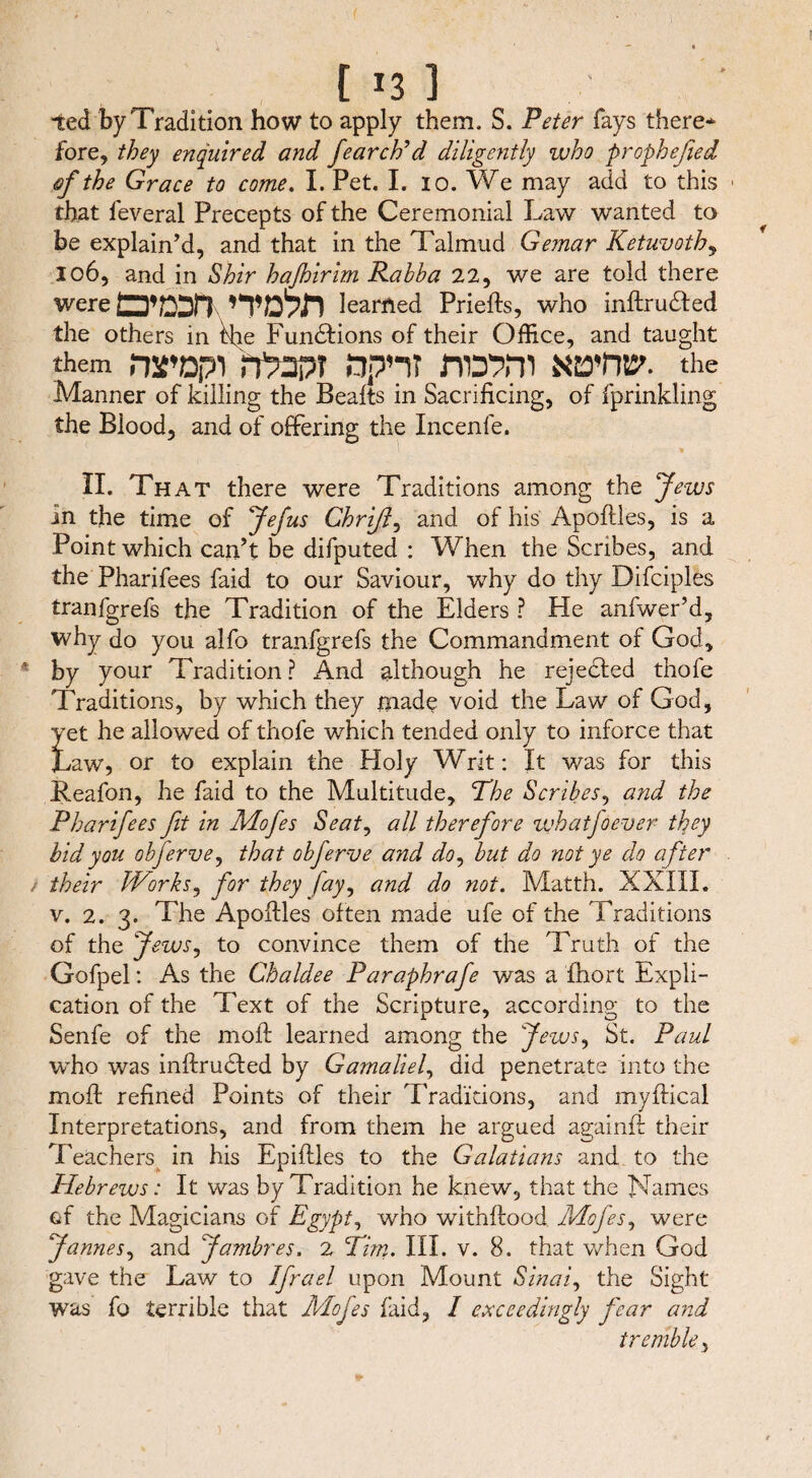 [ J3 1 ted by Tradition how to apply them. S. Peter fays there* fore, they enquired and fearch’d diligently who prophefied qf the Grace to come. I. Pet. I. io. We may add to this > that feveral Precepts of the Ceremonial Law wanted to be explain’d, and that in the Talmud Gemar Ketuvoth, 106, and in Shir haßirim Rahba 22, we are told there were O’csr? nwn learned Priefts, who inftrudted the others in the Functions of their Office, and taught them wopi rt%3pT dpn? nwni xwtw- the Manner of killing the Bealts in Sacrificing, of fprinkling the Blood, and of offering the Incenfe. II. Th at there were Traditions among the Jews in the time of Jefus Chrifi, and of his Apoftles, is a Point which can’t be difputed : When the Scribes, and the Pharifees faid to our Saviour, why do thy Difciples tranfgrefs the Tradition of the Elders ? He anfwer’d, why do you alfo tranfgrefs the Commandment of God, by your Tradition? And although he rejected thofe Traditions, by which they made void the Law of God, yet he allowed of thofe which tended only to inforce that Law, or to explain the Holy Writ: It was for this Reafon, he faid to the Multitude, The Scribes, and the Pharifees fit in Mofes Seat, all therefore zvhatjoever they bid you obferve, that obferve and do, but do not ye do after their Works, for they fay, and do not. Matth. XXIXL v. 2. 3. The Apoftles often made ufe of the Traditions of the Jews, to convince them of the Truth of the Gofpel: As the Chaldee Paraphrafe was a fhort Expli¬ cation of the Text of the Scripture, according to the Senfe of the moft learned among the Jews, St. Paul who was inftrudfed by Gamaliel, did penetrate into the moft refined Points of their Traditions, and myftical Interpretations, and from them he argued againft their Teachers in his Epiftles to the Galatians and to the Hebrews: It was by Tradition he knew, that the Names of the Magicians of Egypt, who withftood Mofes, were James, and Jambres. 2 Tim. III. v. 8. that when God gave the Law to Ifrael upon Mount Sinai, the Sight was fo terrible that Mofes faid, I exceedingly fear and tremble,