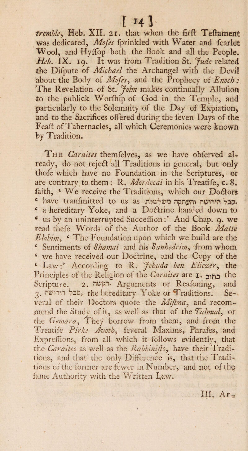 tremble, Heb. XII. 21. that when the firft Teftament was dedicated, Mofes fprinkled with Water and fcarlet Wool, and Hyffop both the Book and all the People. Heb. IX. 19. It was from Tradition St. Jude related the Difpute of Michael the Archangel with the Devil about the Body of Mofes, and the Prophecy of Enoch : The Revelation of St. John makes continually Allufion to the publick Worfhip of God in the Temple, and particularly to the Solemnity of the Day of Expiation, and to the Sacrifices offered during the feven Days of the Feaft of Tabernacles, all which Ceremonies were known by Tradition. The Car alt es themfeives, as we have obferved al¬ ready, do not rejedt all Traditions in general, but only thofe which have no Foundation in the Scriptures, or are contrary to them : R. Mordecai in his Treatife, c. 8. faith, 4 We receive the Traditions, which our Doctors 4 have tranfmitted to us as nbttfbiPO npnpm nttnvn b>2D. 4 a hereditary Yoke, and a Dodtrine handed down to 4 us by an uninterrupted Succeffion:5 And Chap. 9. we read thefe Words of the Author of the Book Matte Elohim, 4 The Foundation upon which we build are the 4 Sentiments of Shamai and his Sanhedrim, from whom 4 we have received our Dodfrine, and the Copy of the 4 Law:’ According to R. Jehuda ben Eliezer, the Principles of the Religion of the Car altes are 1. t^e Scripture. 2. niPpn. Arguments or Reafoning, and 3. niffvrn h3D, the hereditary Yoke or Traditions. Se¬ veral of their Dodtors quote the Mlflma, and recom¬ mend the Study of it, as well as that of the Talmud, or the Gemara, They borrow from them, and from the Treatife Pirke Avoth, feveral Maxims, Phrafes, and Expreflions, from all which it-follows evidently, that the-Caraltes as well as the Rabblnlßs, have their Tradi¬ tions, and that the only Difference is, that the Tradi¬ tions of the former are fewer in Number, and not of the fame Authority with the Written Daw. III. Af-s