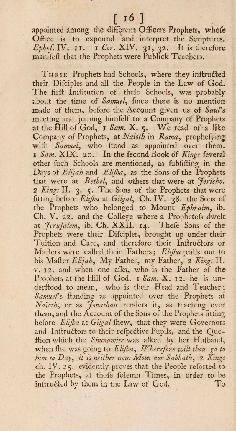 appointed among the different Officers Prophets, whofe Office is to expound and interpret the Scriptures, Ephef. IV. ii. i Cor. XIV. 31, 32. It is therefore manifeft that the Prophets were Publick Teachers. These Prophets had Schools, where they inflru£led their Difcipl es and all the People in the Law of God. The firft Inftitution of thefe Schools, was probably about the time of Samuel, fince there is no mention made of them, before the Account given us of Saul’s meeting and joining himfelf to a Company of Prophets at the Hill of God, 1 Sam. X. 5. We read of ■ a like Company of Prophets, at Naioth in Rama, prophefying with Samuel, who flood as appointed over them. 1 Sam. XIX. 20. In the fecond Book of Kings feveral other fuch Schools are mentioned, as fubfifting in the Days of Elijah and Elßa, as the Sons of the Prophets that were at Bethel, and others that were at Jericho. 2 Kings II. 3. 5. The Sons of the Prophets that were fitting before Elißa at Gilgal, Ch. IV. 38. the Sons of the Prophets who belonged to Mount Ephrai?n, ib. Ch. V. 22. and the College where a Prophetefs dwelt at Jerufalem, ib. Ch. XXII. 14. Thefe Sons of the Prophets were their Difciples, brought up under their Tuition and Care, and therefore their Inflru£lors or Maliers were called their Fathers; Elßa tcalls out to his Mailer Elijah, My Father, my Father, 2 Kings II. v. 12. and when one alks, who is the Father of the Prophets at the Hill of God. 1 Sam. X. 12. he is un¬ der flood to mean, who is their Head and Teacher: Samuel’s Handing as appointed over the Prophets at Naioth, or as Jonathan renders it, as teaching over them, and the Account of the Sons of the Prophets fitting before Elßa at Gilgal fhew, that they were Governors and Inllrudlors to their refpedlive Pupils, and the Que- flion which the Shunamite was afked by her Hufband, when fhe was going to Elßa, Wherefore wilt thou go to him to Day, it is neither new Moon nor Sabbath, 2 Kings ch. IV. 25. evidently proves that the People reforted to the Prophets, at thofe folemn Times, in order to be inltru&ed by them in the Law of God, To