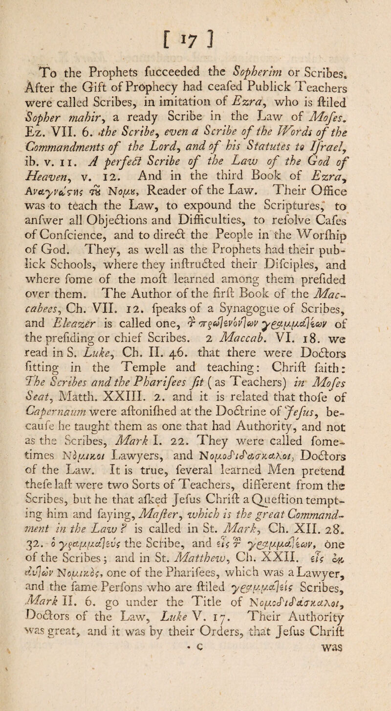 [ *7 I To the Prophets fucceeded the Sopherim or Scribes. After the Gift of Pr6phecy had ceafed Publick Teachers were called Scribes, in imitation of Ezra, who is ftiled Sopher mahir, a ready Scribe in the Law of Mofes. Ez. VII. 6. »the Scribe, even a Scribe of the Words of the Commandments of the Lord, and of his Statutes to Ifrael, ib. v. ii. A perfect Scribe of the Law of the God of Heaven, v. 12. And in the third Book of Ezra, KvcLyvdswo dk No//«, Reader of the Law. Their Office was to teach the Law, to expound the Scriptures, to anfwer all Objections and Difficulties, to refolve Cafes of Confcience, and to direCt the People in the Worlhip of God. They, as well as the Prophets had their pub« lick Schools, where they inftruCIed their Difciples, and where fome of the moil learned among them prefided over them. The Author of the firft Book of the Mac¬ cabees, Ch. VIL 12. fpeaks of a Synagogue of Scribes, and Eleazer is called one, r •7r§»livbdl&v of the prefiding or chief Scribes. 2 Maccab. VI. 18. we read in S. Luke, Ch. II. 46. that there were DoCtors fitting in the Temple and teaching: Chrift faith: The Scribes and the Pharifees fit ( as Teachers) in Mofes Seat, Matth. XXIII. 2. and it is related that thofe of Capernaum were aftonifhed at the DoCIrine of Jefus, be- caufe he taught them as one that had Authority, and not as the Scribes, Mark I. 22. They were called fome- times Noyanoi Lawyers, and No/uocT/cTWxaXQ/, DoCIors of the Law. It is true, feveral learned Men pretend thefe laß: were two Sorts of Teachers, different from the Scribes, but he that afked Jefus Chrift a Queftion tempt¬ ing him and faying, Mafier, which is the great Command¬ ment in the Law ? is called in St. Mark, Ch. XII. 28* 32. 0 y§ttfAfjLe{jivs the Scfibe, and hot y^[j.y.c£\ iav9 one of the Scribes; and in St. Matthew, Ch. XXII. do Ik, dv)d)V NofMxfo, one of the Pharifees, which was a Lawyer, and the fame Perfons who are ftiled y^ay.’Mjdo Scribes, Mark II. 6. go under the Title of No//cL/JWxc£Aö/, DoCIors of the Law, Luke V. 17. Their Authority was great, and it was by their Orders, that jefus Chrift * c was