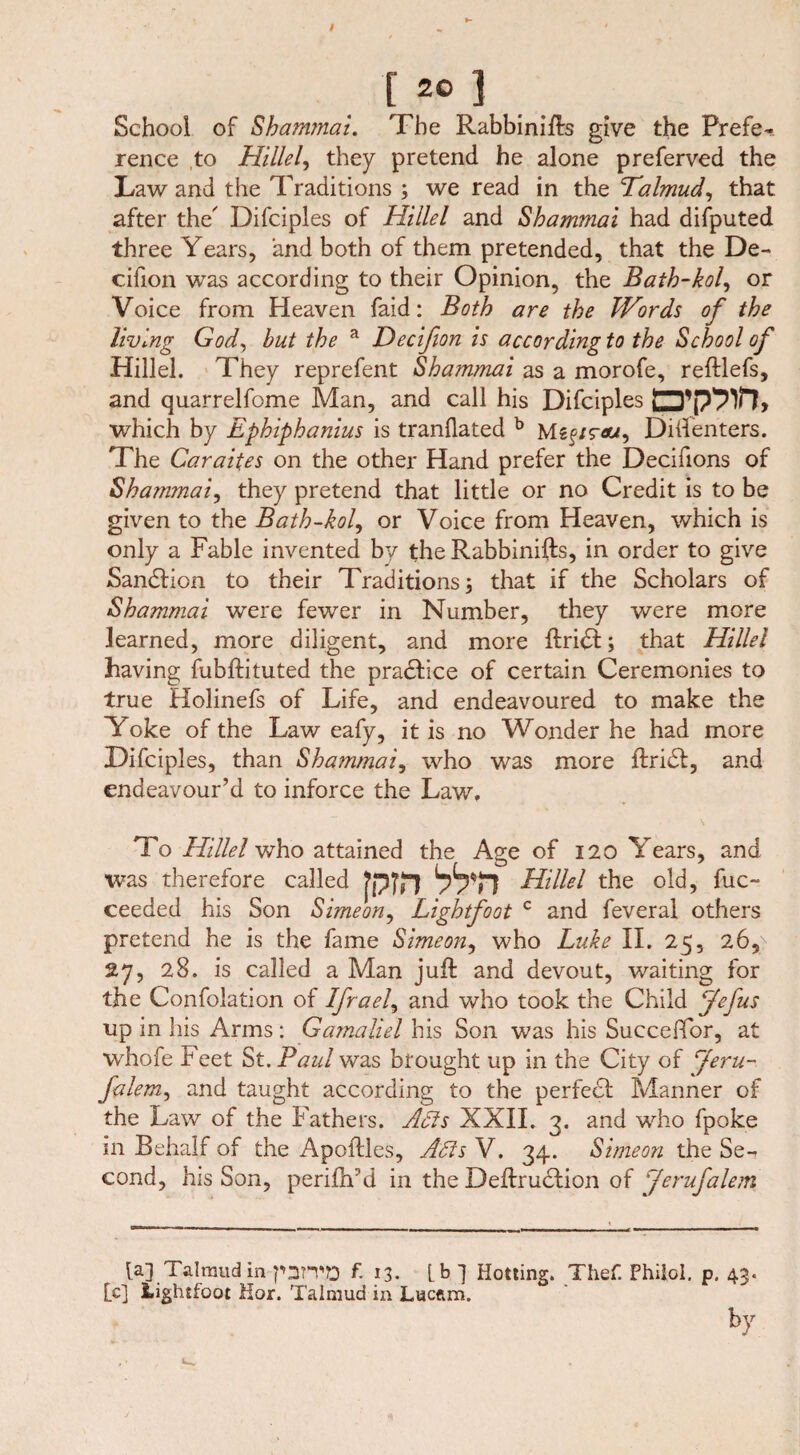 [«>]. School of Shammai. The Rabbinifts give the Prefe¬ rence to Hillel, they pretend he alone preferved the Law and the Traditions ; we read in the Talmud, that after the' Difciples of Hillel and Shammai had difputed three Years, and both of them pretended, that the De- cifion was according to their Opinion, the Bath-kol, or Voice from Heaven faid: Both are the Words of the living God, but the a Decifion is according to the School of Hillel. They reprefent Shammai as a morofe, reftlefs, and quarrelfome Man, and call his Difciples uD’pPVl, which by Ephiphanius is tranflated b M«f/raw, Diifenters. The Caraites on the other Hand prefer the Decifions of Shammai, they pretend that little or no Credit is to be given to the Bath-kol, or Voice from Heaven, which is only a Fable invented by the Rabbinifts, in order to give Sanction to their Traditions; that if the Scholars of Shammai were fewer in Number, they were more learned, more diligent, and more IlritSl:; that Hillel having fubftituted the practice of certain Ceremonies to true Holinefs of Life, and endeavoured to make the Yoke of the Law eafy, it is no Wonder he had more Difcipl es, than Shammai, who was more ftri£fc, and endeavour’d to inforce the Law, To Hillel who attained the Age of 120 Years, and was therefore called fpjfl Hillel the old, fuc- ceeded his Son Simeon, Lightfoot c and feveral others pretend he is the fame Simeon, who Luke II. 25, 26p 27, 28. is called a Man juft and devout, waiting for the Confolation of Ifrael, and who took the Child Jefus up in his Arms: Gamaliel his Son was his Succeffor, at whofe Feet St. Paul was brought up in the City of Jeru- falem, and taught according to the perfect Manner of the Law of the Fathers. Adis XXII. 3. and who fpoke in Behalf of the Apoftles, Adis V. 34. Simeon the Se¬ cond, his Son, perifh'd in the Deftrudlion of Jerufalem la]. Talmud in-parvo f. 13. [b] Hotting. Thef. Philol. p. 4$. [c] Lightfoot Hor. Talmud in Lucftm.
