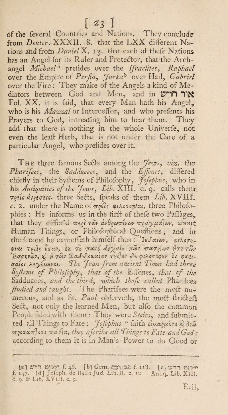 of the feveral Countries and Nations. They conclude from Deuter. XXXII. 8. that the LXX different Na¬ tions and from Daniel X. 13. that each of thefe Nations has an Angel for its Ruler and Protestor, that the Arch¬ angel Michaela prefides over the IJr a elites, Raphael over the Empire of Perfia, jfurkab over Hail, Gabriel over the Fire : They make of the Angels a kind of Me¬ diators between God and Men, and in tnr? m Fol. XX. it is faid, that every Man hath his Angel, who is his Mazzal or Interceffor, and who prefents his Prayers to God, intreating him to hear them. They add that there is nothing in the whole Univerfe, not even the lead Herb, that is not under the Care of a particular Angel, who prefides over it. The three famous Seels among; the Jews. viz. the Pharifees, the Sadducees, and the E[Jenes, differed chiefly in their Syftems of Philofophy, Jofephus, who in his Antiquities of the Jews, Lib. XIII. c. 9 , calls them T^siV e£/$>g<7S/£, three Sedls, fpeaks of them Lib. XVIII. c. 2. under the Name of rrfL tpihoaoyicu, three Philofo- phies : He informs us in the firft of thefe two Pa (Tages, that they differ’d orzj tcov dv^^uoriveev or^dyufeav^ about Human Things, or philofophical Queftions; and in the fecond he expreffeth himfelf thus : ’ixLatay, q&ko&o* 01OJL YXTcLV) £& T6 TT&vC d,§yofhs 7TG0V TTCtTJlCt)V C4TS Tdie *E<J<JWCOV, J Y! TOV 'ZctS'S'XiLClWV Ttfw L& QtkQVQQXV Oi cr&ioi Kiy'oiAZvoi. The Jews from ancient Dimes had three Syfiems of Philofophy, that of the Eifenes, that of the Sadducees, and the thirds which thofe called Pharifees fiudied and taught. The Pharifees were the mod nu¬ merous, and as St. Paul obferveth, the moil ftridteff Sect, not only the learned Men, but alfo the common People nded with them : They were Stoics, and fubmit- ted all Things to Fate : Jofephus a faith ufjLet^im L w$oo,d.’7flx<n Taflet, they aferibe all Things to Fate and God : according to them it is in Man’s Power to do Good or [a] Enn vDipS** f. 46. [b] Gem. f. xiS, [c} EHil f. 147. [d] Jofaph. de Bella Jud. Lib,II. e. 12- Antiq. Lib. XIII. c. 9, & Lib. XVIII, c, 2. Evil,