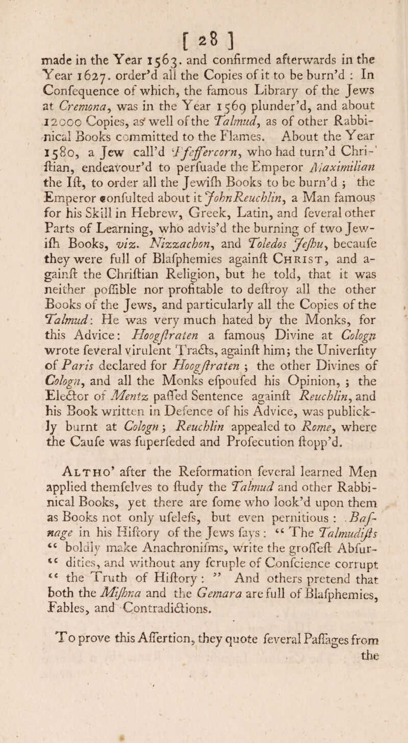 made in the Year 1563. and confirmed afterwards in the Year 1627. order’d all the Copies of it to be burn’d : In Confequence of which, the famous Library of the Jews at Cremona, was in the Year 1569 plunder’d, and about 1200C Copies, as* well of the Talmud, as of other Rabbi¬ nical Books committed to the Flames. About the Year 1580, a Jew call’d Tfeff’ercorn^ who had turn’d Chri-' ftian, endeavour’d to perfuade the Emperor Maximilian the lit, to order all the Jewifh Books to be burn’d ; the Emperor eonfulted about it 'JohnReuchlin, a Man famous for his Skill in Hebrew, Greek, Latin, and feveral other Parts of Learning, who advis’d the burning of two Jew- ifh Books, viz. Nizzacbon, and Toledos ß'eßu, becaufe they were full of Blafphemies againft Christ, and a- gainft the Chriftian Religion, but he told, that it was neither poftible nor profitable to deftroy all the other Books of the Jews, and particularly all the Copies of the Talmud: He was very much hated by the Monks, for this Advice: Hoogßraien a famous Divine at Cologn wrote feveral virulent Tradfs, againft him; the Univerftty of Paris declared for Hocgßraten ; the other Divines of Cologn, and all the Monks efpoufed his Opinion, ; the Fiedler of Mentz palled Sentence againft Reuchlin, and his Book written in Defence of his Advice, was publick- ly burnt at Cologn; Reuchlin appealed to Rome, where the Caufe was fuperfeded and Profecution flopp’d. Alt ho’ after the Reformation feveral learned Men applied themfdves to ftudy the Talmud and other Rabbi¬ nical Books, yet there are fome who look’d upon them as Books not only ufelefs, but even pernitious : Baf- nage in his Hiftory of the Jews fays : tc The Talmudißs <c boldly make Anachronifms, write the grofteft Abfur- dities, and without any fcruple of Confcience corrupt tc the Truth of Hiftory: ” And others pretend that both the Mijhna and the Gemara are full of Blafphemies, Fables, and Contradidlions. To prove this Afterticn, they quote feveral Paftages from the