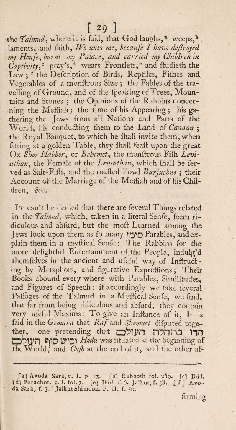 [29] the Talmud,, where it is faid, that God laughs,3 weeps,b laments, and faith, JVo unto me, becaufe 1 have deßroyed my Houfe, burnt my Palace, and carried my Children in Captivity ,c pray’s,d wears Frontlets,6 and ftudieth the Law ; f the Defcription of Birds, Reptiles, Fifties ancf Vegetables of a monftrous Size ; the Fables of the tra¬ velling of Ground, and of the fpeaking ofTrees, Moun¬ tains and Stones ; the Opinions of the Rabbins concer¬ ning the Mefiiah 5 the time of his Appearing *, his ga¬ thering the Jews from all Nations and Parts of the World, his conducting them to the Land of Canaan \ the Royal Banquet, to which he fhali invite them, when fitting at a golden Table, they {hall feaft upon the great Ox Shor Habbor, or Behemoth the monftrous Fifti Levi- athan, the Female of the Leviathan, which (hall be fer- ved as Salt-Fifh, and the roafted Fowl Barjuchne ; their Account of the Marriage of the Meifiah and of his Chil- dren, -&c. It can’t be denied that there are feveral Things related in the Talmud, which, taken in a literal Senfe, feem ri¬ diculous and abfurd, but the mod: Learned among the Jews look upon them as fo many fffip Parables, and ex¬ plain them in a myftical Senfe: The Rabbins for the more delightful Entertainment of the People, indulg’d themfelves in the ancient and ufeful way of Inftruä- ing by Metaphors, and figurative Expreftions; Their Books abound every where with Parables, Similitudes, and Figures of Speech: if accordingly we take feveral Paflages of the Talmud in a Myftical Senfe, we find, that far from being ridiculous and abfurd, they contain very ufeful Maxims: To give an Inftance of it. It is faid intheGemara that Raß and Shemuel difputed toge¬ ther, one pretending that D'XlHD ^jlD Hodu was htuated at the beginning of the World, and Cufo at the end of it, and the other af- [al Avoda Sara, c. I. p. 13. [b-] Rabborh fo!. 289. [cj Ibid, [d] Rerachot. c. I. fol.7. [e] Ibid. f. 6. Jalkut, f. 58. [f] Avo¬ da Sara, f. 3. Jalkut Shimeon. P. II. f. 50. firming