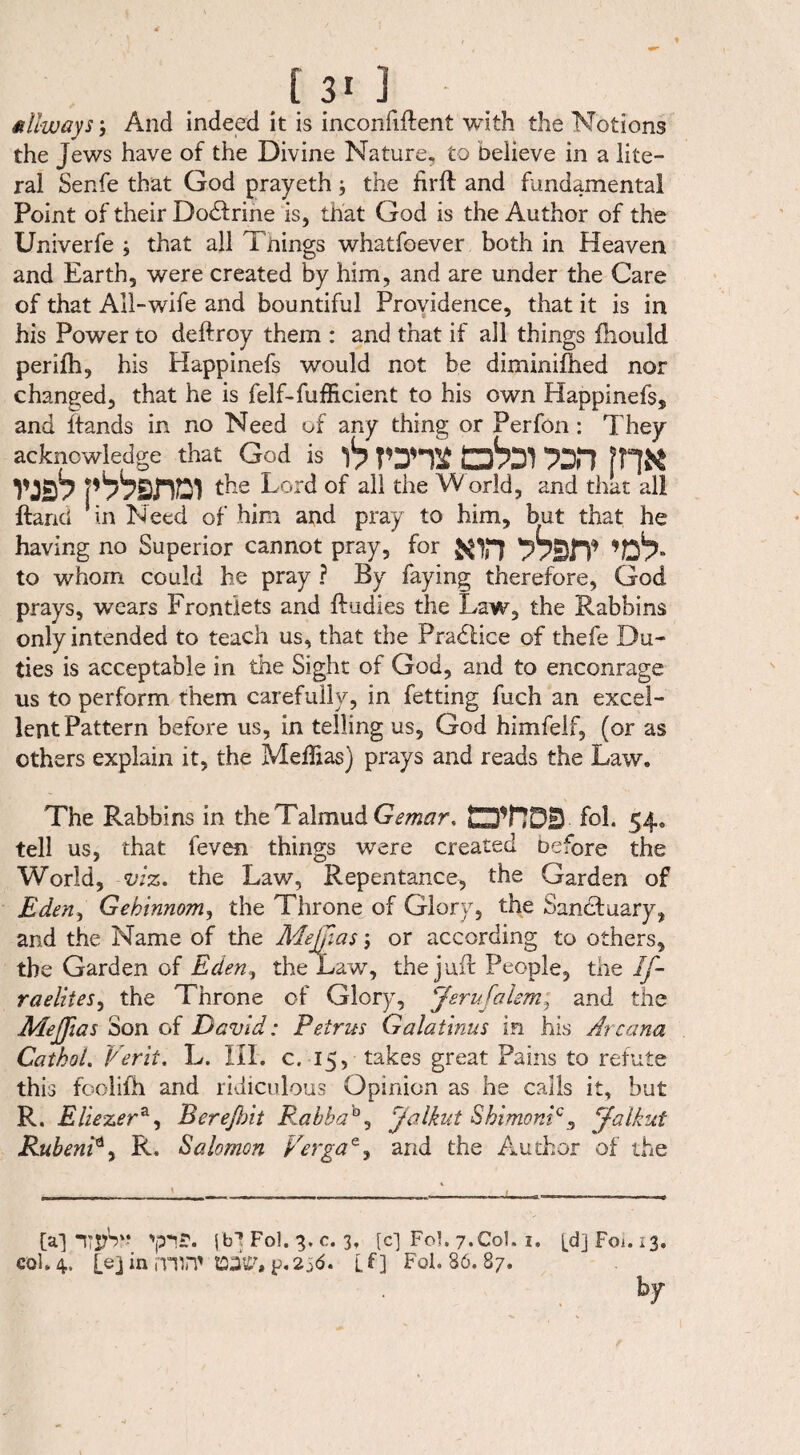 [ 3* ] allways •, And indeed it is inconfiftent with the Notions the Jews have of the Divine Nature, to Delieve in a lite¬ ral Senfe that God prayeth j the firlt and fundamental Point of their Dodtrine is, that God is the Author of the Univerfe ; that all Tnings whatfoever both in Heaven and Earth, were created by him, and are under the Care of that All-wife and bountiful Providence, that it is in his Power to deftroy them : and that if all things iliould perifh, his Happinefs would not be diminifhed nor changed, that he is felf-fufficient to his own Happinefs* and ftands in no Need of any thing or Perfon: They acknowledge that God is rms 13831 na vjs8 p88sni2i the Lord of all the W orld, and that all ftand in Need of him and pray to him, but that he having no Superior cannot pray, for ’föb- to whom could he pray ? By faying therefore, God prays, wears Frontlets and ft tidies the Law, the Rabbins only intended to teach us, that the Practice of thefe Du¬ ties is acceptable in the Sight of God, and to encourage us to perform them carefully, in fetting fuch an excel¬ lent Pattern before us, in telling us, God himfelf, (or as others explain it, the Meffias) prays and reads the Law. The Rabbins in the Talmud Gemar. OT7DH fol. 54. tell us, that feven things were created Defore the World, viz. the Law, Repentance, the Garden of Eden, Gehinnom, the Throne of Glory, the Sanctuary, and the Name of the Mefnas \ or according to others, the Garden of Eden, the Law, the juft People, the If- raelites, the Throne of Glory, Jerufalem; and the Meffias Son of David: Petrus Galatinus in his Arcana CathoL Verii. L. III. c. 15, takes great Pains to refute this foolifh and ridiculous Opinion as he calls it, but R. Eliezera, Berefbit RabbaA, Jalkut ShimonP, Jalkxt RubenP, R. Salomon Pergae, and the Author of the [a] jb? Fol. 3. c. 3, [c] Fol. 7.Col. 1. [djFoi. *3. col. 4. [e] in mW KOtf, p.256. LD Fol. 86. 87. by