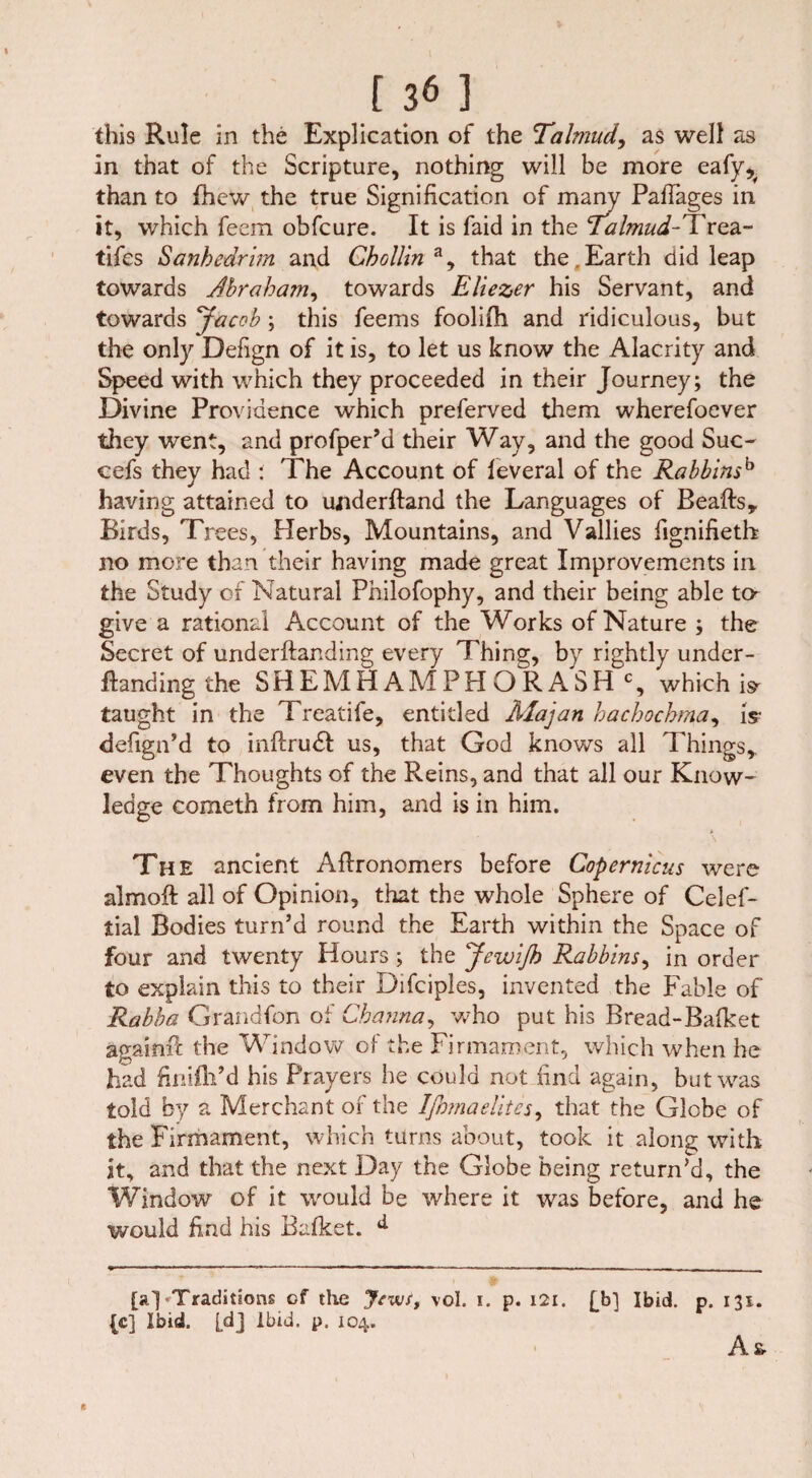 this Rule in the Explication of the Talmud, as well as in that of the Scripture, nothing will be more eafy^ than to fhew the true Signification of many PafTages in it, which feem obfcure. It is faid in the Talmud-Trea- tifes Sanhedrim and Chollinay that the.Earth did leap towards Jhraham, towards Eliezer his Servant, and towards Jacob; this feems foolifli and ridiculous, but the only Defign of it is, to let us know the Alacrity and Speed with which they proceeded in their Journey; the Divine Providence which preferved them wherefoever they went, and profper’d their Way, and the good Suc- cefs they had : The Account of feveral of the Rabbinsh having attained to underftand the Languages of Beafts, Birds, Trees, Herbs, Mountains, and Vallies fignifietb no more than their having made great Improvements in the Study of Natural Philofophy, and their being able to- give a rational Account of the Works of Nature ; the Secret of underftanding every Thing, by rightly under- flanding the SHEMHAMPHORASH c, which is- taught in the Treatife, entitled Majan hachochma, is- defign’d to inflrudl us, that God knows all Things,, even the Thoughts of the Reins, and that all our Know¬ ledge cometh from him, and is in him. The ancient Aflronomers before Copernicus were almofl all of Opinion, that the whole Sphere of Celef- tial Bodies turn’d round the Earth within the Space of four and twenty Hours; the JewiJh Rabbins, in order to explain this to their Difciples, invented the Fable of Rabba Grandfon of Channa, who put his Bread-Bafket again# the Window of the Firmament, which when he had finifli’d his Prayers he could not find again, but was told by a Merchant of the Ifiomaelites, that the Globe of the Firmament, which turns about, took it along with it, and that the next Day the Globe being return’d, the Window of it would be where it was before, and he would find his Bafket. [a]-Traditions cf the Jews, vol. i. p. 121. fb] Ibid. p. 131. {c] Ibid, [dj ibid. p. 104. A& ft