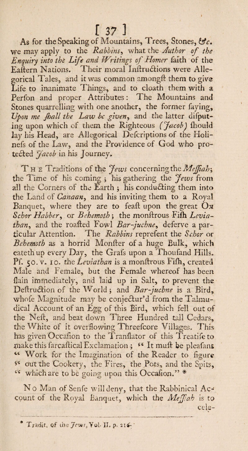 \ « A [37] As for the Speaking of Mountains, Trees, Stones, hfc. we may apply to the Rabbins, what the Author of the Enquiry into the Life and Writings of Homer faith of the Eaftern Nations. Their moral Inftrudtions were Alle¬ gorical Tales, and it was common amongft them to give Life to inanimate Things, and to cloath them with a Perfon and proper Attributes: The Mountains and Stones quarrelling with one another, the former faying. Upon me Jhall the Law be given, and the latter deput¬ ing upon which of them the Righteous (Jacob) fhould lay his Head, are Allegorical Defcriptions of the Holi- nefs of the Law, and the Providence of God who pro- tedfed Jacob in his Journey, The Traditions of the Jews concerning the Mejfiah> the Time of his coming ; his gathering the Jews from all the Corners of the Earth $ his conducing them into the Land of Canaan, and his inviting them to a Royal Banquet, where they are to feaft upon the great O31 Schor Habber, or Behemoth; the monftrous Fifti Levia¬ than, and the roafted Fowl Bar-juchne, deferve a par¬ ticular Attention. The Rabbins reprefent the Schor or Behemoth as a horrid Monfter of a huge Bulk, which eatethup every Day, the Grafs upon a Thou fand Hills. Pf. 50. v. io. the Leviathan is a monffrous Fifh, created Male and Female, but the Female whereof has been flain immediately, and laid up in Salt, to prevent the DeflrudBon of the World j and Bar-juchne is a Bird, whofe Magnitude may be conjecfur’d from the Talmu- dical Account of an Egg of this Bird, which fell out of the Neff, and beat down Three Hundred tall Cedars, the White of it overflowing Threefcore Villages, This has given OcCafion to the Tranflator of this Treatifeto jrnake this farcaftical Exclamation ; It muß: be pleafant Work for the Imagination of the Reader to figure ** out the Cookery, the Fires, the Pots, and the Spits, 6C which are to be going upon this Occafion.” * No Man of Senfe will deny, that the Rabbinical Ac¬ count of the Royal Banquet, which the Mejfah is to cek-