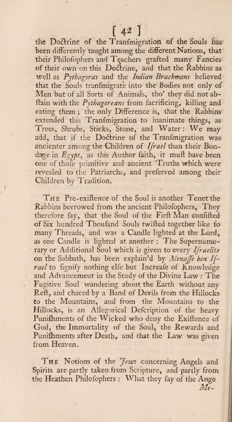 the Do&rine of the Tranfmigration of the Souls has- been differently taught among the different Nations, that their Philofophers and Teachers grafted many Fancies of their own on this Dodlrine, and that the Rabbins as well as Pythagoras and the Indian Brachmans believed that the Souls tranfmigrate into the Bodies not only of Men but of all Sorts of Animals, tho’ they did not ab- ftain with the Pythagoreans from facrificing, killing and eating them ; the only Difference is, that the Rabbins extended this Tranfmigration to inanimate things, as Trees, Shrubs, Sticks, Stone, and Water: We may add, that if the Dodfrine of the Tranfmigration was- ancienter among the Children of Ifrael than their Bon¬ dage in Egypt, as this Author faith, it muff have been one of thole primitive and ancient Truths which were revealed to the Patriarchs, and preferved among their Children by Tradition. The Pre-exiflence of the Soul is another Tenet the Rabbins borrowed from the ancient Philofophers, They therefore fay, that the Soul of the Firff Man confiffed of Six hundred Thoufand Souls twiffed together like fo many Threads, and was a Candle lighted at the Lord, as one Candle is lighted at another : The Supernume¬ rary or Additional Soul which is given to every Ifraelke on the Sabbath, has been explain’d by Menajfe ben If- rael to fignify nothing elfe but Increafe of Knowledge and Advancemeut in the Study of the Divine Law: The Fugitive Soul wandering about the Earth without any Reft, and chaced by a Band of Devils from the Hillocks to the Mountains, and from the Mountains to the Hillocks, is an Allegorical Defcription of the heavy Punifhments of the Wicked who deny the Exiftence of God, the Immortality of the Soul, the Rewards and Punifhments after Death, and that the Law was given * o' from Heaven. The Notions of the few's concerning Angels and Spirits are partly taken from Scripture, and partly from the Heathen Philofophers : What they fay of the Ange Me-