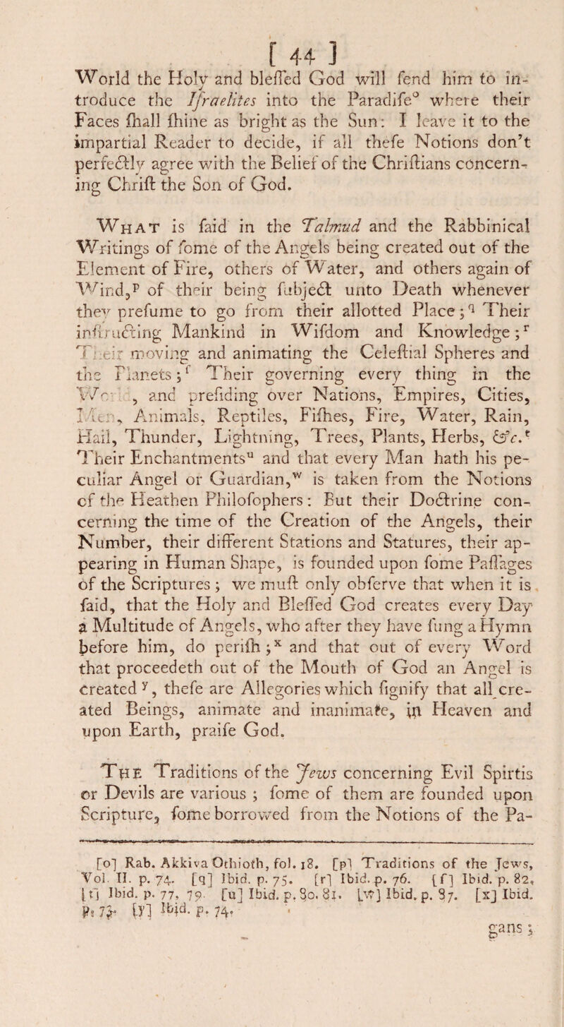 World the Holy and bleffed God will fend him to in¬ troduce the Ijraelites into the Paradife0 where their Faces fhall fhine as bright as the Sun: I leave it to the impartial Reader to decide, if all thefe Notions don’t perfectly agree with the Belief of the Chriffians concern¬ ing Chrift the Son of God. What is faid in the Talmud and the Rabbinical Writings of feme of the Angels being created out of the Element of Fire, others of Water, and others again of Wind,p of tlwir being fubjedt unto Death whenever they prefume to go from their allotted Place;q Their inffmdfing Mankind in Wifdom and Knowledge;1’ T;:eir moving and animating the Celeftial Spheres and the Planets;1 Their governing every thing in the Wm , and prefiding over Nations, Empires, Cities, l it: . Animals, Reptiles, Fifhes, Fire, Water, Rain, Hail, Thunder, Lightning, Trees, Plants, Herbs, £5V.f Their Enchantments11 and that every Man hath his pe¬ culiar Angel or Guardian,w is taken from the Notions cf the Heathen Philofophers: But their Dodfrine con¬ cerning the time of the Creation of the Angels, their Number, their different Stations and Statures, their ap¬ pearing in Human Shape, is founded upon fome Paffages of the Scriptures ; we muff only obferve that when it is faid, that the Holy and Bleffed God creates every Day a Multitude of Angels, who after they have lung a Hymn before him, do periih;x and that out of every Word that proceedeth out of the Mouth of God an Angel is created y, thefe are Allegories which fignify that all cre¬ ated Beings, animate and inanimate, ip Heaven and upon Earth, praife God. Tjie Traditions of the Jews concerning Evil Spirtis or Devils are various ; fome of them are founded upon Scripture, fome borrowed from the Notions of the Pa- [o] Rab. Akkiva Othioth, foJ. i3. [p] Traditions of the Jews, Vol. II. p. 74. [q] Ibid. p. 75. [r] Ibid. p. 76. [f] Ibid. p. 82, j.tj Ibid. p. 77, 79. [ul Ibid. p. So. 81. [v?] Ibid. p. 87. fx] Ibid. j>.7* {Y} ibid- P-74- gans;