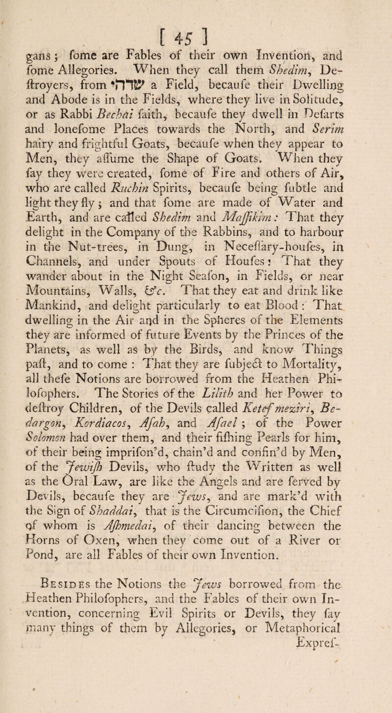guns; fome are Fables of their own Invention, and fome Allegories. When they call them Shedim, De- ftroyers, from a Field, becaufe their Dwelling and Abode is in the Fields, where they live in Solitude, or as Rabbi Bechai faith, becaufe they dwell in Defarts and lonefome Places towards the North, and Serim hairy and frightful Goats, becaufe when they appear to Men, they aflume the Shape of Goats. When they fay they were created, fome of Fire and others of Air, who are called Ruchin Spirits, becaufe being fubtle and light they fly; and that fome are made of Water and Earth, and are called Shedim and Maßikim: That they delight in the Company of the Rabbins, and to harbour in the Nut-trees, in Dung, in Necefiary-houfes, in Channels, and under Spouts of Houfes! That they wander about in the Night Seafon, in Fields, or near Mountains, Walls, &c. That they eat and drink like Mankind, and delight particularly to eat Blood That dwelling in the Air and in the Spheres of the Elements they are informed of future Events by the Princes of the Planets, as well as by the Birds, and know Things paft, and to come : That they are fubjedf to Mortality, all thefe Notions are borrowed from the Heathen PhD lofophers. The Stories of the Lilith and her Powrer to deftroy Children, of the Devils called Ketef meziri, Be- dargon, Kordiacos, Afah, and Afael ; of the Power Solomon had over them, and their fifhing Pearls for him, of their being imprifon’d, chain’d and confin’d by Men, of the Jewißi Devils, who ftudy the Written as well as the Oral Law, are like the Angels and are ferved by Devils, becaufe they are Jews, and are mark’d with the Sign of Shaddai, that is the Circumciflon, the Chief 0-f whom is Aßmedai, of their dancing between the Horns of Oxen, when thev come out of a River or 7 j Pond, are all Fables of their own Invention. Besides the Notions the Jews borrowed from the Heathen Philofophcrs, and the Fables of their own In¬ vention, concerning Evil Spirits or Devils, they fay many things of them by Allegories, or Metaphorical Expref-