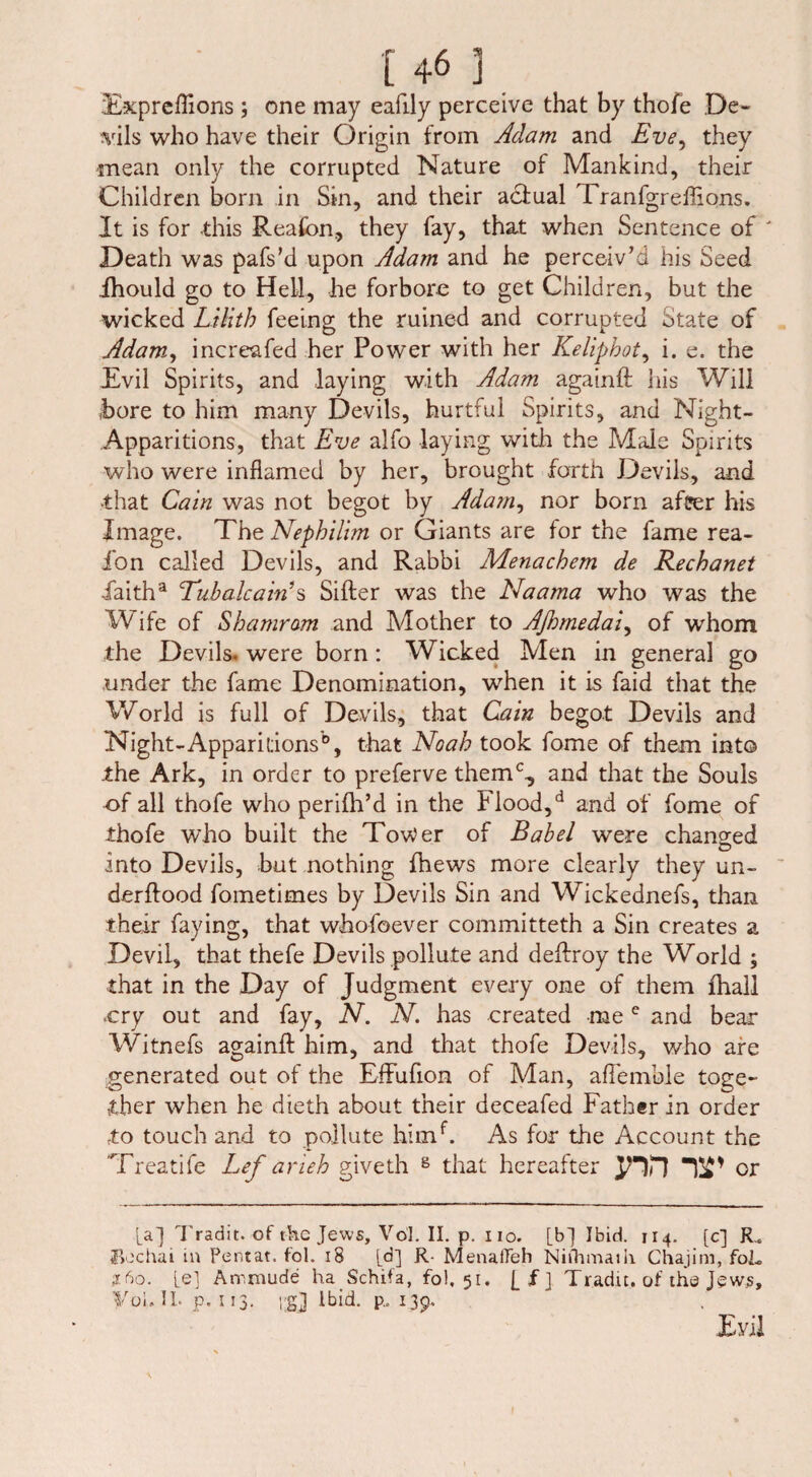 Expreffions ; one may eafily perceive that by thofe De¬ vils who have their Origin from Adam and Eve, they mean only the corrupted Nature of Mankind, their Children born in Sin, and their adiual Tranfgreflions. It is for this Reafbn, they fay, that when Sentence of ' Death was pafs’d upon Adam and he perceiv’d his Seed Ihould go to Hell, he forbore to get Children, but the wicked Lilith feeing the ruined and corrupted State of Adam, increafed her Power with her Keliphot, i. e. the Evil Spirits, and laying with Adam againft his Will bore to him many Devils, hurtful Spirits, and Night- Apparitions, that Eve alfo laying with the Male Spirits who were inflamed by her, brought forth Devils, and ■that Cain was not begot by Adam, nor born afüer his Image. The Nephilim or Giants are for the fame rea- fon called Devils, and Rabbi Menachem de Rechanet Iaitha Tubalcains Sifter was the Naama who was the Wife of Shamram and Mother to Afiomedai, of whom the Devils, were born : Wicked Men in general go under the fame Denomination, when it is faid that the World is full of Devils, that Cain begot Devils and Night-Apparit:ionsb, that Noah took fome of them into the Ark, in order to preferve them% and that the Souls of all thofe who perilh’d in the I lood,d and of fome of thofe who built the Tower of Babel were changed into Devils, but nothing fhews more clearly they un- derftood fometimes by Devils Sin and Wickednefs, than their faying, that whofoever committeth a Sin creates a Devil, that thefe Devils pollute and deftroy the World ; that in the Day of Judgment every one of them ihall .cry out and fay, N. N. has created mee and bear Witnefs againft him, and that thofe Devils, who are generated out of the Effufion of Man, aflemble toge¬ ther when he dieth about their deceafed Father in order to touch and to pollute himf. As for the Account the Treatife Lef arieh giveth 8 that hereafter JHD or [a] Tradit. of the Jews, Vol. II. p. no. [bj Ibid. 114. [c] R.s iBechai in Pentat. fol. 18 [d] R- MenaiTeh Niihmaili Chajim, foL jc6o. [e] Atnmude ha Schifa, fol, 51. j_jf] Tradit. of the Jews, you ii* p. 113* is! ltH* P” 139* Evil