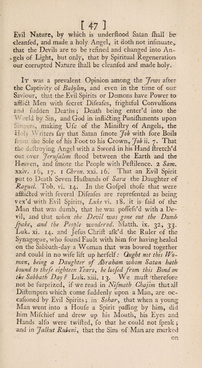 Evil Nature, by which is underflood Satan fhall be cleanfed, and made a holy Angel, it doth not infmuate,. that the Devils are to be refined and changed into An- *gels of Light, but only, that by Spiritual Regeneration, our corrupted Nature fhall be cleanfed and made holy. It was a prevalent Opinion among the Jews after the Captivity of Babylon, and even in the time of our Saviour, that the Evil Spirits or Demons have Power to affiidt Men with fecret Difeafes, frightful Convulfions and hidden Deaths; Death being enter’d into the World by Sin, and God in inflibting Punifhments upon Sinners, making Ufe of the Miniffry of Angels,, the Holy Writers fay that Satan fmote Job with fore Boils from the Sole of his Foot to his Crown, Job ii. 7. That the dcftroying Angel with a Sword in his Hand flretch’d out ever Jerufalem flood between the Earth and the Heaven, and fmote the People with Peflilence. 2 Sam* xxiv. 16, 17. 1 Chron. xxi. 16. That an Evil Spirit put to Death Seven Hufbands of Sara the Daughter of Raguel. Tob. vi. 14. In the Gofpel thofe that were affiicded with feveral Difeafes are reprefented as being vex’d with Evil Spirits, Luke vi. 18. it is faid of the Man that was dumb, that he was poflefs’d with a De¬ vil, and that when the Devil was gone cut the Dumb fpake, and the People wondered. Matth, ix. 32, 33. Luk. xi. 14. and jefus Chrifl afk’d the Ruler of the Synagogue, who found Fault with him for having healed on the Sabbath-day a Woman that was bowed together and could in no wife lift up herfeif: Ought not this Wo¬ man, being a Daughter of Abraham whom Satan hath bound to thefe eighteen Tears, be laofed from this Bond on the Sabbath Day f Luk. xiii. 13. We mull ^therefore not be furprized, if we read in Nifnath Chajhn that all Diftempers which come fuddenly upon a Man, are oc¬ casioned by Evil Spirits; in Sohar, that when a young Man went into a Houfe a Spirit paffing by him, did him Mifchief and drew up his Mouth, his Eyes and Hands alfo were twilled, fo that he could not fpeak ; and in Jalkut Rubeni, that the Sins of Man are marked on