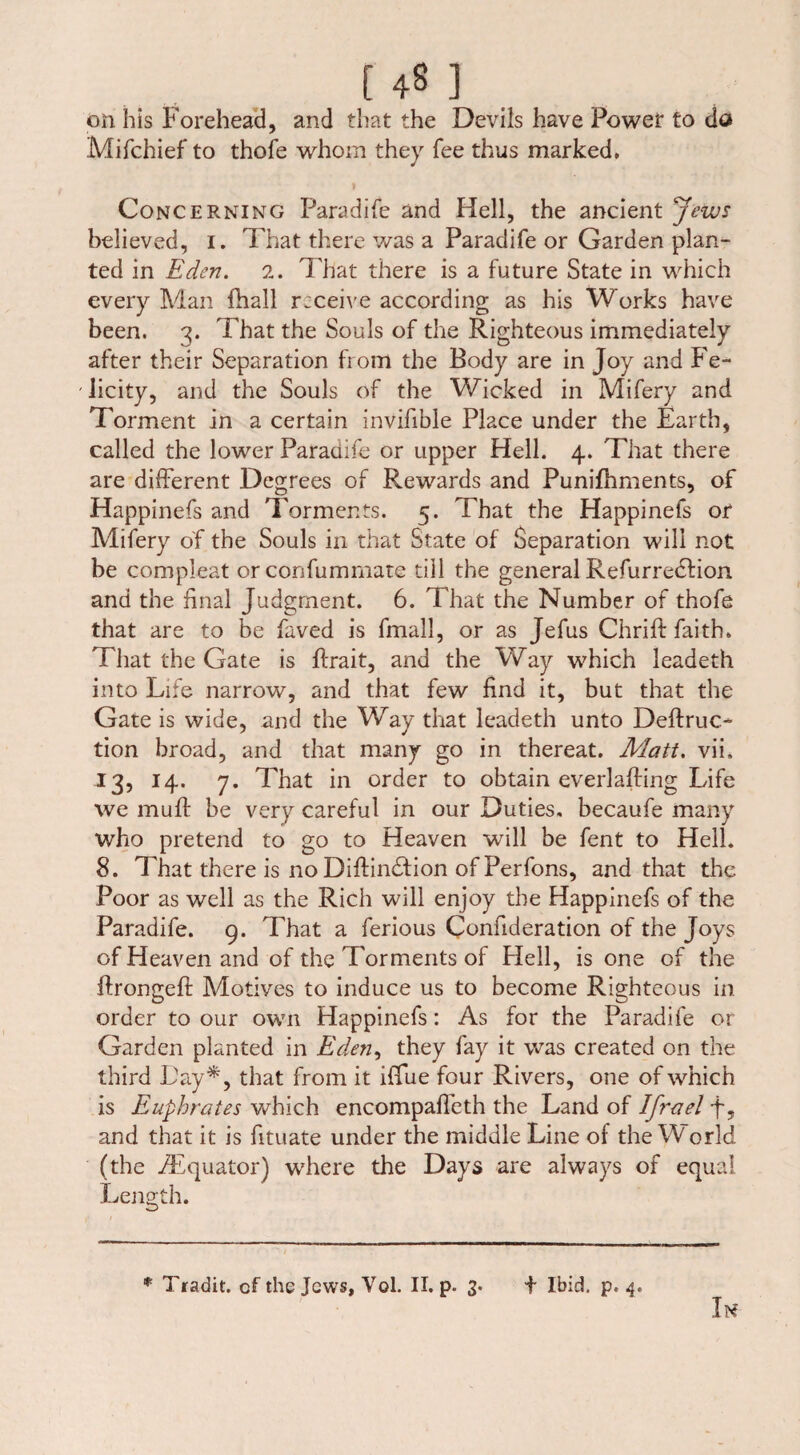 on bis Forehead, and that the Devils have Power to do Mifchief to thofe whom they fee thus marked. Concerning Paradife and Hell, the ancient Jews believed, i. That there was a Paradife or Garden plan¬ ted in Eden. 2. That there is a future State in which every Man fhall rtceive according as his Works have been. 3. That the Souls of the Righteous immediately after their Separation from the Body are in Joy and Fe¬ licity, and the Souls of the Wicked in Mifery and Torment in a certain invifible Place under the Earth, called the lower Paradife or upper Hell. 4. That there are different Degrees of Rewards and Punifhments, of Happinefs and Torments. 5. That the Happinefs or Mifery of the Souls in that State of Separation will not be compleat or confumrnate till the general Refurredlion and the final Judgment. 6. That the Number of thofe that are to be faved is fmall, or as Jefus Chrift faith. That the Gate is ffrait, and the Way which leadeth into Life narrow, and that few find it, but that the Gate is wide, and the Way that leadeth unto Deftruc- tion broad, and that many go in thereat. Matt. vii. 13, 14. 7. That in order to obtain everlafting Life we muff be very careful in our Duties, becaufe many who pretend to go to Heaven will be fent to Hell. 8. That there is no Diftimffion of Perfons, and that the Poor as well as the Rich will enjoy the Happinefs of the Paradife. 9. That a ferious Confideration of the Joys of Heaven and of the Torments of Hell, is one of the ffrongeft Motives to induce us to become Righteous in order to our own Happinefs: As for the Paradife or Garden planted in Eden^ they fay it was created on the third Lay*, that from it iffue four Rivers, one of which is Euphrates which encompaffeth the Land of Ifrael and that it is fituate under the middle Line of the World (the iEquator) where the Days are always of equal Length.