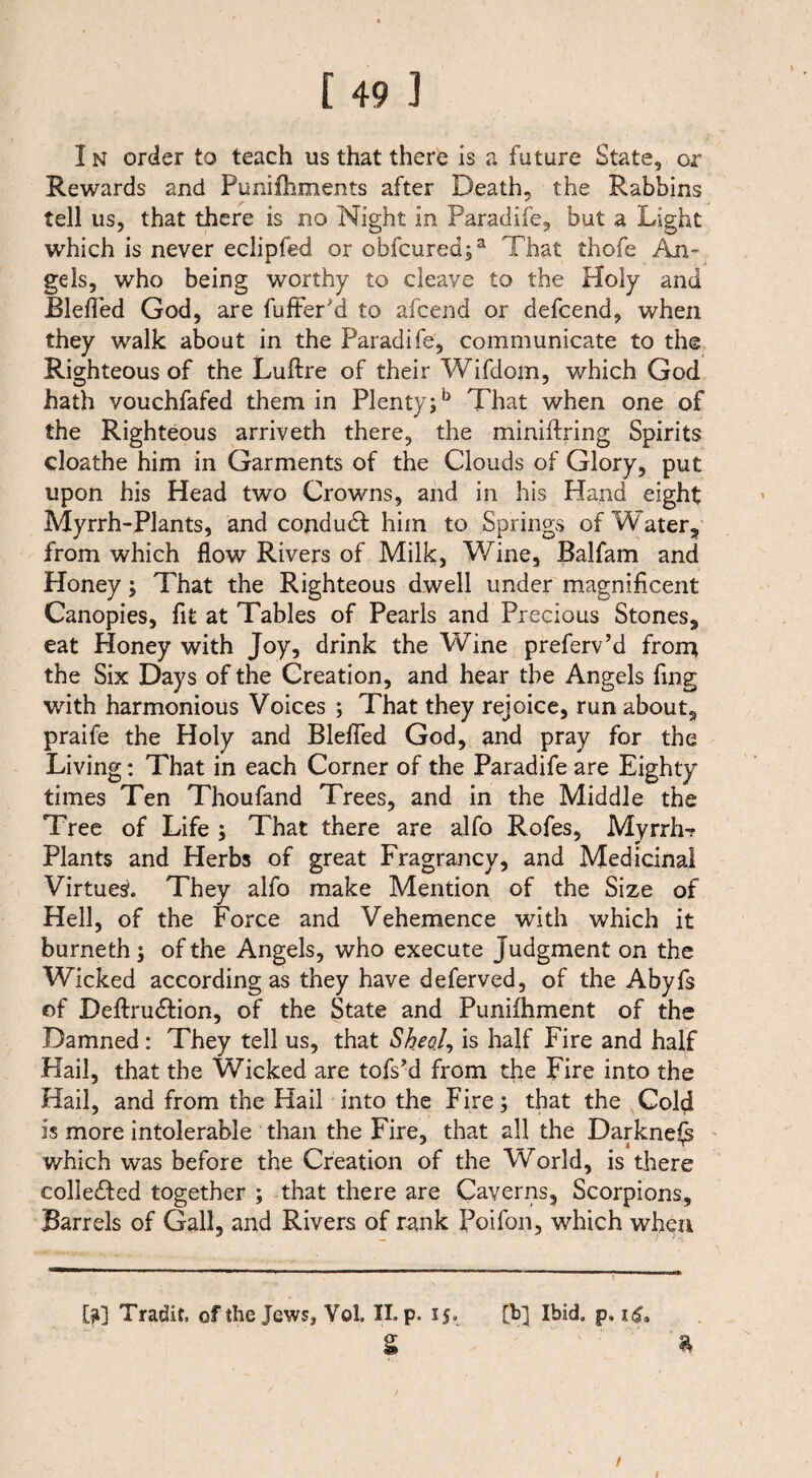 In order to teach us that there is a future State, or Rewards and Punifhments after Death, the Rabbins tell us, that there is no Night in Paradife, but a Light which is never eclipfed or obfcured;a That thofe An- gels, who being worthy to cleave to the Holy and Blefled God, are fufter'd to afcend or defcend, when they walk about in the Paradife, communicate to the Righteous of the Luftre of their Wifdom, which God hath vouchfafed them in Plenty;5 That when one of the Righteous arriveth there, the miniftring Spirits cloathe him in Garments of the Clouds of Glory, put upon his Head two Crowns, and in his Hand eight Myrrh-Plants, and condudl him to Springs of Water, from which flow Rivers of Milk, Wine, Balfam and Honey; That the Righteous dwell under magnificent Canopies, fit at Tables of Pearls and Precious Stones, eat Honey with Joy, drink the Wine preferv’d from the Six Days of the Creation, and hear the Angels fing with harmonious Voices ; That they rejoice, run about, praife the Holy and Blefled God, and pray for the Living: That in each Corner of the Paradife are Eighty times Ten Thoufand Trees, and in the Middle the Tree of Life ; That there are alfo Rofes, Myrrh? Plants and Herbs of great Fragrancy, and Medicinal Virtues. They alfo make Mention of the Size of Hell, of the Force and Vehemence with which it burneth ; of the Angels, who execute Judgment on the Wicked according as they have deferved, of the Abyfs of DeftrudHon, of the State and Punifhment of the Damned: They tell us, that Sheol, is half Fire and half Hail, that the Wicked are tofs’d from the Fire into the Hail, and from the Hail into the Fire; that the Cold is more intolerable than the Fire, that all the Darkness which was before the Creation of the World, is there colleTed together ; that there are Caverns, Scorpions, Barrels of Gall, and Rivers of rank Poifon, which when [ji] Tracht, of the Jews, Voi II. p. 15. [b] Ibid. p. i<£. s *