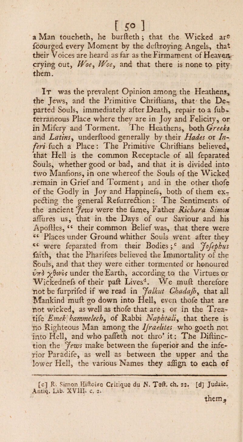 a Man toucheth, he burfteth; that the Wicked ar^ fcourged every Moment by the deftroying Angels, that their Voices are heard as far as the Firmament of Heaven crying out, Woe^ Woe, and that there is none to pity them. It was the prevalent Opinion among the Heathens, the Jews, and the Primitive Chriftians, that' the De¬ parted Souls, immediately after Death, repair to a fub- terraneous Place where they are in Joy and Felicity, or in Mifery and Torment. The Heathens, both Greeks and Latins, underftood generally by their Hades or In- Jeri fuch a Place: The Primitive Chriftians believed, that Hell is the common Receptacle of all feparated Souls, whether good or bad, and that it is divided into tv/o Manfions, in one whereof the Souls of the Wicked remain in Grief and Torment; and in the other thofe of the Godly in Joy and Happinefs, both of them ex¬ pelling the general Refurredlion: The Sentiments of the ancient Jews were the fame, Father Richara Simon aftures us, that in the Days of our Saviour and his Apoftles, <c their common Belief was, that there were Places under Ground whither Souls went after they were feparated from their Bodies ;c and Jofephus faith, that the Pharifees believed the Immortality of the Souls, and that they were either tormented or honoured yßovbf under the Earth, according to the Virtues or Wickednefs of their paft Livesd. We muft therefore not be furprifed if we read in Jalkut Chadafi.?, that all Mankind muft go down into Hell, even thofe that are not wicked, as well as thofe that are ; or in the Trea~ tife Emekbammelech, of Rabbi Naphiali, that there is no Righteous Man among the ljraelites who goeth not into Hell, and who pafteth not thro’ it; The Diftinc- lion the Jews make between the fuperior and the infe¬ rior Paradife, as well as between the upper and the lower Hell, the various Names they aftign to each of [c] R. Simon Hiftoire Critique du N. Taft, ch, 22, [dj Judaic* Anuq. Lib. XVIil. c. 2. them* I