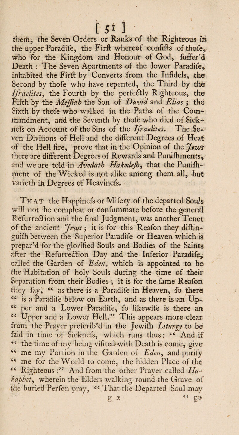 [ 5* 1 them, the Seven Orders or Ranks of the Righteous m the upper Paradife, the Firft whereof confifts of thofe, who for the Kingdom and Honour of God, fuffer’d Death : The Seven Apartrrients of the lower Paradife, inhabited the Firft by Converts from the Infidels, the Second by thofe who have repented, the Third by the Ifr a elites, the Fourth by the perfedtly Righteous, the Fifth by the Meffiah the Son of David and Elias ; the Sixth by thofe who walked in the Paths of the Com-* mandment, and the Seventh by thofe who died of Sick“ nefs on Account of the Sins of the Ifraelites. The Se¬ ven Divifions of Hell and the different Degrees of Heat of the Hell fire, prove that in the Opinion of the Jews there are different Degrees of Rewards and Puniftiments, and we are told in Avodath Hakodejh, that the Punish¬ ment of the Wicked is not alike among them all, but varieth in Degrees of Heavinefs* That the Happinefs or Mifery of the departed Souls will not be compleat or confummate before the general Refurredtion and the final Judgment, was another Tenet of the ancient Jews it is for this Reafon they diftin- guiih between the Superior Paradife or Heaven which is prepar’d for the glorified Souls and Bodies of the Saints after the Refurredlion Day and the Inferior Paradife, called the Garden of Eden, which is appointed to be the Habitation of holy Souls during the time of their Separation from their Bodies ; it is for the fame Reafon they fay, tc as there is a Paradife in Heaven, fo there is a Paradife below on Earth, and as there is an Up- per and a Lower Paradife, fo likewife is there an Upper and a Lower Hell.” This appears more clear from the Prayer prefcrib’d in the Jewifti Liturgy to be faid in time of Sicknefs, which runs thus: And if tc the time of my being vifited« with Death is come, give me my Portion in the Garden of Eden, and purify <c me for the World to come, the hidden Place of the “ RighteousAnd from the other Prayer called Ha- kaphot, wherein the Elders walking round the Grave of the buried Perfon pray, tc That the Departed Soul may
