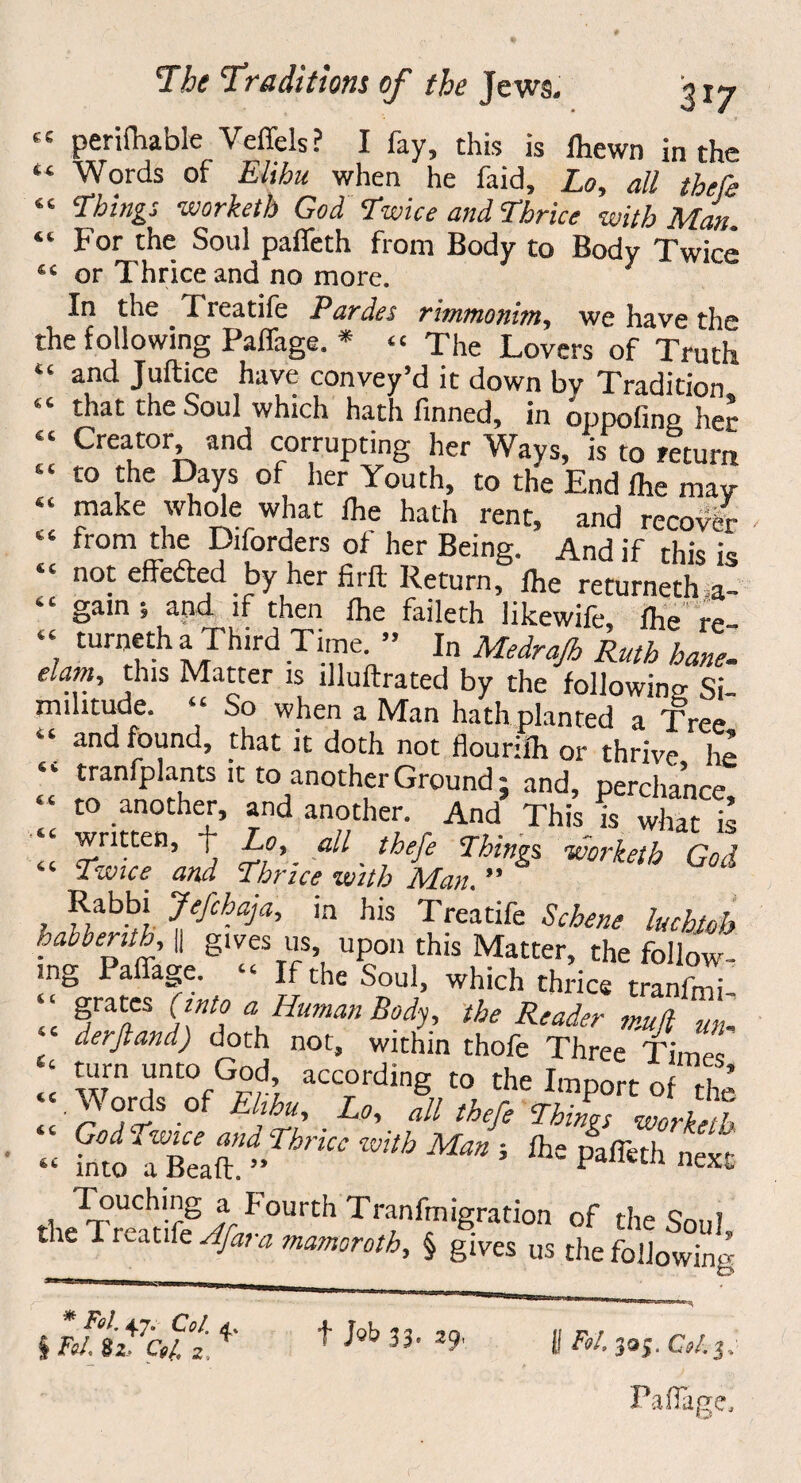 “ perifhable Veffels? I fay, this is fhewn in the “ Words of Elihu when he faid, Lo, all thefe “ Things worketb God Twice and Thrice with Man “For the Soul paffeth from Body to Body Twice In the Freatife Par des rimmonitn, we have the the following Paffage. * « The Lovers of Truth “ and Juftice have convey’d it down by Tradition that the Soul which hath finned, in oppofing her “ Creator and corrupting her Ways, is to return “ t0 ,the Days of her Youth, to the End fhe may “ make whole what fhe hath rent, and recover “ from the Diforders of her Being. And if this h “ not effected by her firft Return, fhe returneth a “ gain i and if then fhe faileth likewife, fhe re- “ turnetha Third Time. ” In Medraß Ruth hane- elam., this Matter is illuftrated by the following Si¬ militude. “ So when a Man hath planted a Tree “ and found, that it doth not flourifh or thrive he “ tranfplants it to another Ground; and, perchance “ to ,anotheG and another. And This is what is “ written, + Lo, all thefe Things worketb God “ Twice and Thrice with Man. ” d , ^abb! 7efehaja, in his Treatife Scheue luchtob habbenth, || gives us upon this Matter, the follow¬ ing Paffage. “ If the Soul, which thrice tranimi “ §ra^cs “ Human Body, the Reader muß un- ‘ derftand) doth not, within thofe Three Tim - ; ^rn “nK>fG£?> acc°rdmg to the Import of the “ .Vords of Ehhu Lo, all thefe Things worketb God Twice ana Thncc with Man ; fhe paffeth next- . Touching a Fourth Tranfmigration of the Soul the Treatife Afar a mamoroth, § gives us the following * Fol 47. Col. d, § Fol, 82, Col. 2, t M 33« 29, l! Fol 395. 0/.3, Paßage,