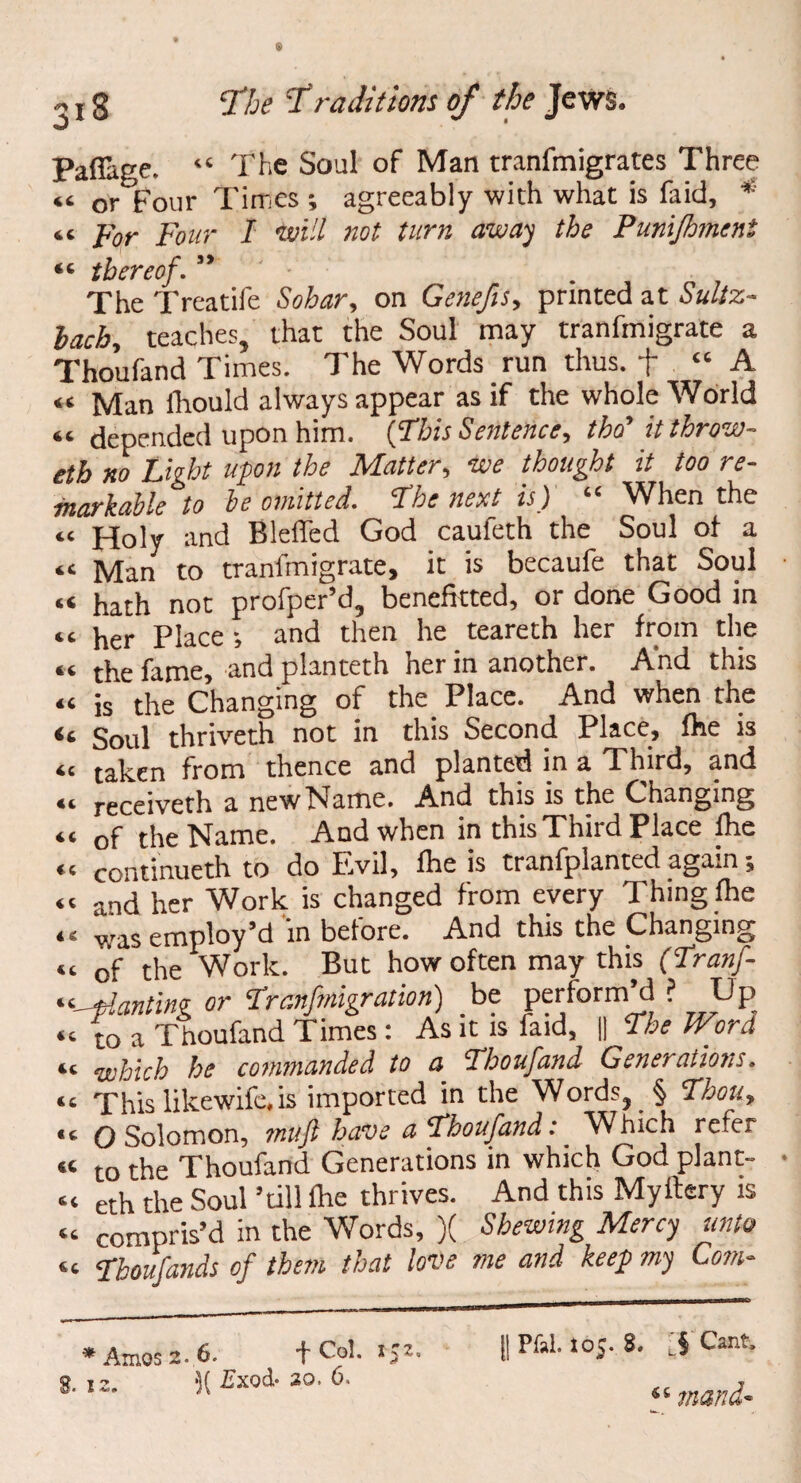 o * PafTage. iC The Soul of Man tranfmigrates Three « or four Times ; agreeably with what is fa id, * «c For Four I will not turn away the Punijhment t c thereof. The Treatife Sohar, on Genefis, printed at Sultz- lach, teaches, that the Soul may tranfmigrate a Thoufand Times. The Words run thus, + 44 A « Man fhould always appear as if the whole World “ depended upon him. {This Sentence, tho' itthrow- eth no Light upon the Matter, we thought it too re¬ markable to be omitted. The next is) “ When the “ Holy and Bleffed God caufeth the Soul of a a Man to tranfmigrate, it is becaufe that Soul « not profper’d, benefitted, or done Good in U her Place •, and then he teareth her from the <c the fame, and planteth ner in another. And this “ is* the Changing of the Place. And when the it Soul thriveth not in this Second Place, fhe is <c taken from thence and planted in a Third, and 44 receiveth a newName. And this is the Changing “ of the Name. And when in this Third Place fhe 4C continueth to do Evil, fhe is tranfplanted again, « and her Work is changed from every Thing fhe 44 was employ’d in before. And this the Changing “ of the Work. But how often may this (Tranf- 44-Wanting or Tranfmigration) be perform’d ? Up “ to a Thoufand Times: Asitisfaid, \\ The Word 44 which he commanded to a Thoufand Generations. 44 This likewife,is imported in the Words, § Thou, <c Q Solomon, muß have a Thoufand .* Which refer “ to the Thoufand Generations in which God plant- “ eth the Soul ’till ihe thrives. And this Myftery is 44 compris’d in the Words, )( Shewing Mercy unto 44 Thoufands of them that love me and keep my Com- * Amos 2. 6. f Col. *5 8. 12. ■)( £xod’ 30> II Pfal. 105. 8. LS Cant. mand*