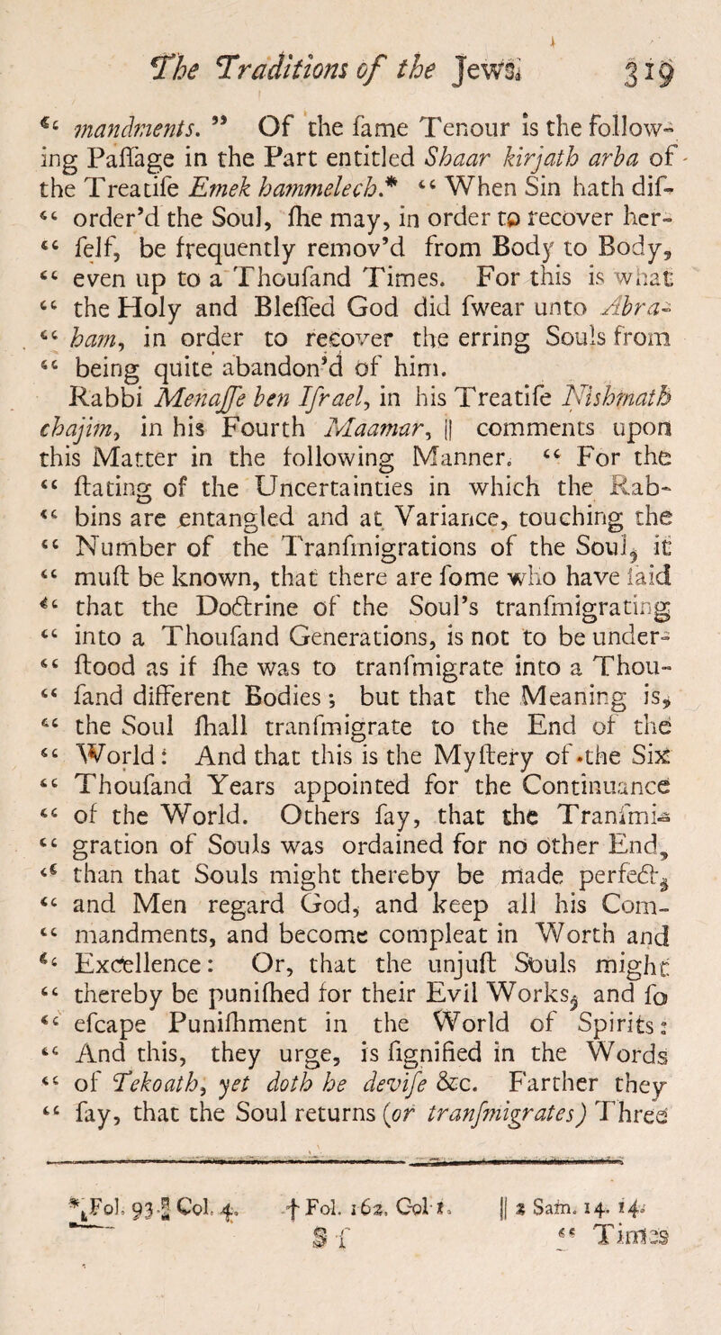 * The ‘Traditions of the Jewsi €t mandfnents. 99 Of the fame Tenour is the follow¬ ing Paffage in the Part entitled Shuar kirjath arba of - the Treaufe Emek hammelech * 44 When Sin hath dif- 44 order’d the Soul, Ihe may, in order to recover her» 44 felf, be frequently remov’d from Body to Body, 44 even up to a Thoufand Times. For this is what 44 the Holy and Bleffed God did fwear unto Abra- 44 bam^ in order to recover the erring Souls from 44 being quite abandon’d of him. Rabbi Menaffe ben Ifrael, in his Treatife Nishfnatb chajim, in his Fourth Maamur, j| comments upon this Matter in the following Manner. 44 For the 44 Hating of the Uncertainties in which the Rab- 44 bins are entangled and at Variance, touching the 44 Number of the Transmigrations of the Sou!$ it 44 mult be known, that there are fome who have laid *4 that the Dohtrine of the Soul’s transmigrating 44 into a Thoufand Generations, is not to be under» 44 Hood as if fhe was to transmigrate into a Thou- 44 fand different Bodies; but that the Meaning is* 44 the Soul fhall tranfmigrate to the End of the 44 World: And that this is the Myftery of »the Six 44 Thoufand Years appointed for the Continuance 44 of the World. Others fay, that the Tranimi- 44 gration of Souls was ordained for no other End, <c than that Souls might thereby be made perfedl^ 44 and Men regard God, and keep all his Com- 44 mandments, and become compleat in Worth and Excellence: Or, that the unjuft Souls might 44 thereby be punifhed for their Evil Works^ and fo 44 efcape Punifhment in the World of Spirits* 44 And this, they urge, is fignified in the Words 44 of <Tekoathi yet doth he devife &c. Farther they 44 fay, that the Soul returns (or tranfmigrates) Thvts || % Sam. 14.14° \Fol- 93Col 4> f Fol. 162. Oolt