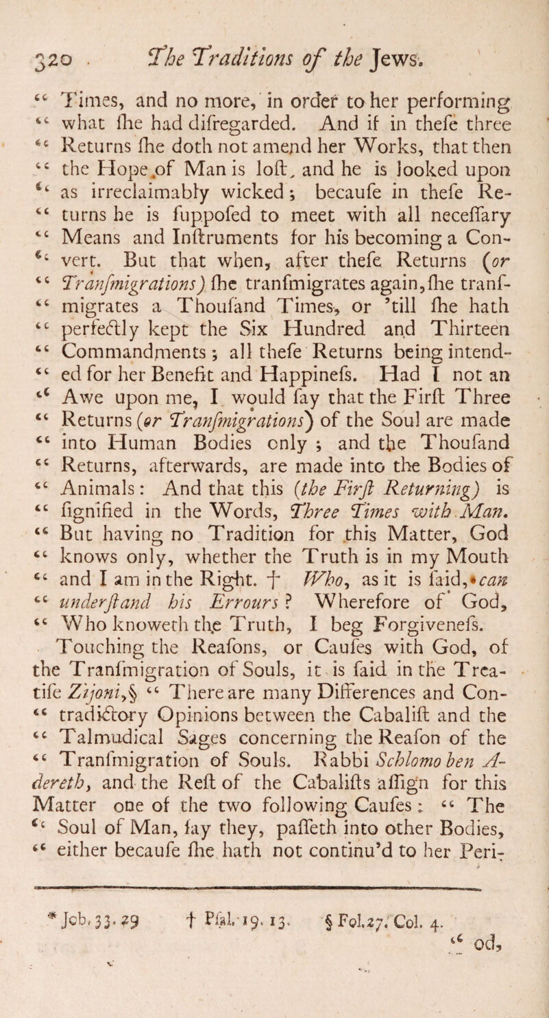 44 Times, and no more, in order to her performing 44 what the had difregarded. And if in thefe three 44 Returns fhe doth not amend her Works, that then 44 the Hope4of Man is loft, and he is looked upon as irreclaimabfy wicked; becaufe in thefe Re- 44 turns he is fuppofed to meet with all neceflary 44 Means and Inftruments for his becoming a Con- *4 vert. But that when, after thefe Returns (or 44 Tranfmigrations) fhe tranfmigrates again,fhe tranf- 44 migrates a Thoufänd Times, or ’till fhe hath 44 perfectly kept the Six Hundred and Thirteen 44 Commandments; all thefe Returns being intend- 44 ed for her Benefit and Happinefs. Had l notan 4‘ Awe upon me, I would fay that the Firft Three 44 Returns (or Tranfmigrations) of the Soul are made 44 into Human Bodies only ; and the Thoufand 44 Returns, afterwards, are made into the Bodies of 44 Animals: And that this (the Firft Returning) is 44 fignified in the Words, Three Times with Man. 44 But having no Tradition for this Matter, God 44 knows only, whether the Truth is in my Mouth 44 and I am in the Right, ft Who, as it is laid,*can 44 under ft and his Err ours ? Wherefore of God, 44 Who knoweth th.e Truth, I beg Forgivenefs. Touching the Reafons, or Caufes with God, of the Tranfmigration of Souls, it is faid in the Trca- tife Zijoniy^ 44 There are many Differences and Con- 44 tradkftory Opinions between the Cabalift and the 44 Talmudical Sages concerning the Reafon of the 44 Tranfmigration of Souls. Rabbi Schlomo hen A- derethy and the Reft of the Cabalifts alfign for this Matter one of the two following Caufes: 44 The <4 Soul of Man, lay they, palfeth into other Bodies, 44 either becaufe fhe hath not continu’d to her PeriT * Jcb.33.39 f Pial. 19. 13. § FoU;. Col. 4.