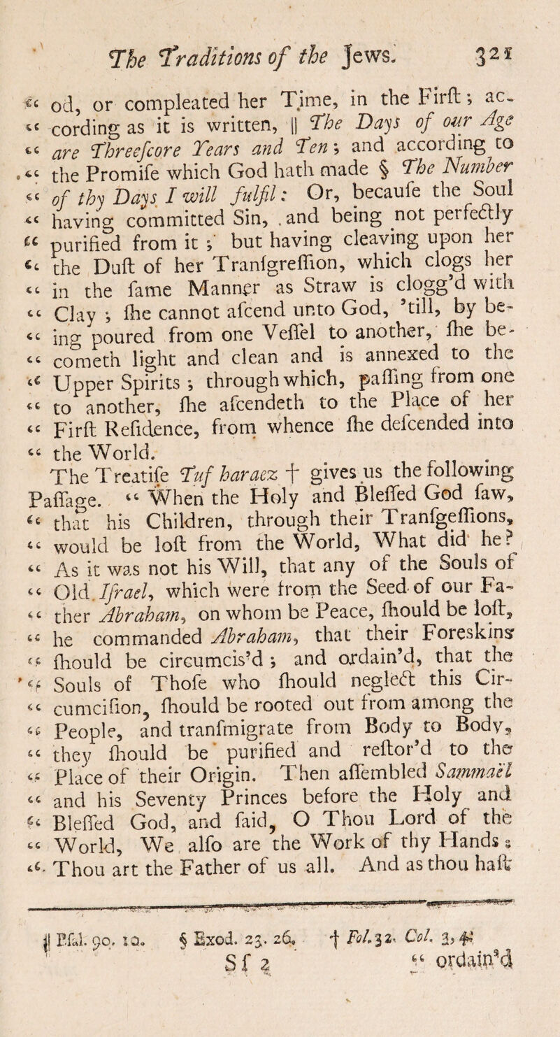 .«< od, or compleated her Time, in the Firft; ac. te cording as it is written, || The Days of our Age “ are Threefcore Tears and Ten', and accoidmg to “ the Promife which God hath made § The Number .« of thy Days I will fulfil: Or, becaufe the Soul “ having committed Sin, . and being not perfectly £c purified from it but having cleaving upon her e‘ the Duft of her Tranfgreffion, which clogs her “ in the fame Manner as Straw is clogg’d with “ Clay ihe cannot afcend unto God, till, by be* “ ing poured from one Vefiel to another, flie be¬ st cometh light and clean and is annexed to the ‘e Upper Spirits •, through which, pafling from one <s to‘ another, fhe afeendeth to the Place of her “ Firft Refidence, from whence Ihe defeended into “ the World. TheTreatife Tuf haraez f gives us the following Paflafre. “ When the Holy and Bleffed God law, “ that his Children, through their Tranfgeffions, “ would be loft from the World, What did' he? “ As it was not his Will, that any of the Souls of “ Old.Ifrael, which were from the Seed of our Fa¬ st ther Abraham, on whom be Peace, fhould be loft, 14 he commanded Abraham, that their Foreskins cs fhould be circumcis’d •, and ordain’d, that the H Souls of Thofe who fhould negleft this Cir- <s cumcifion, fhould be rooted out from among the <( People, and tranfmigrate from Body to Body, st they fhould be purified and leftoi d to the m place of their Origin. Then affembled Sammael tt and his Seventy Princes before the Holy and u Bleffed God, and faid, O Thou Lord of the tt World, We alfo are the Work of thy Hands s ‘4- Thou art the Father of us all. And as thou haft j! P.fJ. 90. sa. § Exod. 2j. 26. -f fit'!2' CfA 2>#-’ S f 2 f ordain’d
