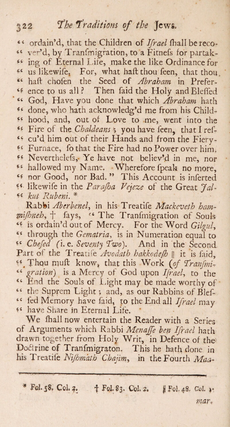 44 ordain’d, that the Children of Ifrael fhallbereco- yer’d, by Tranfmigration, to a Fitnefs for partak- 44 ing of Eternal Life, make the like Ordinance for us likewife. For, what haft thou feen, that thou “ haft chofen the Seed of Abraham in Prefer- ^ ence to us all ? Then faid the Holy andBlefled ' 44 God, Have you done that which Abraham hath <4 done, who hath acknowledg’d me from his Child- ** hood, and, out of Love to me, went into the Fire of the Chaldeans /; you have feen9 thatlref- 44 cu’d him out of their Hands and from the Fiery- Furnace, fo that the Fire had no Power over him. Neverthelefs,* Ye have not believ’d in me, nor 44 hallowed my Name. Wherefore fpeak no more, 44 nor Good, nor Bad. ” This Account is inferted likewife in the Farafha Vejeze of the Great Jal- kut Rubeni. * Rabbi Aberbenel, in his Treatife Mackeveth ham- pnflmeh, f Lys, f4 The Tranfmigration of Souls ^ is ordain’d out of Mercy. For the Word Gilgul, 44 through the Gematria, is in Numeration equal to 44 Ghefed (i. e. Seventy 'Two). And in the Second Part of the Treatife Avodath hakkodeß jj it is faid, f^Thqu muft know, that this Work (of Tranfmu 44 gration) is a Mercy of God upon Ifrael, to the 44 End the Souls of Light may be made worthy of 44 the Stiprem Light; and, as our Rabbins of Blef- 44 fed Memory have faid, to the End all Ifrael may $c have Share in Eternal Life. * We fhall now entertain the Reader with a Series of Arguments which Rabbi Menajfe ben Ifrael hath drawn together from Holy Writ, in Defence of the Doflrine of Tranfmigratorn This he hath done in his Treatife Nißmath Chajim, in the Fourth Maa- * Pol. Col. f Foh 83, Col. 2. K Fo], 48, Col. y war9