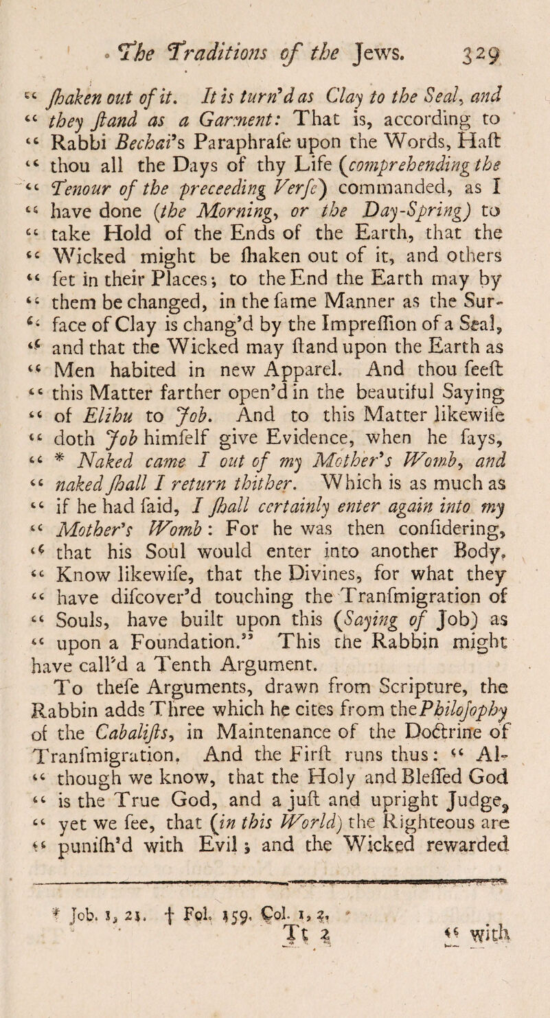44 Jhaken out of it. It is turnt das Clay to the Seedy and 44 they fiand as a Garment: That is, according to 44 Rabbi Bechads Paraphrafe upon the Words, Haft 44 thou all the Days of thy Life {comprehending the 44 Itenour of the free ceding Verfe) commanded, as I 44 have done (the Morning, or the Day-Spring) to 44 take Hold of the Ends of the Earth, that the 44 Wicked might be fhaken out of it, and others 44 fet in their Places; to the End the Earth may by 44 them be changed, in the fame Manner as the Sur- face of Clay is chang’d by the Impreffion of a Seal, tC and that the Wicked may ftand upon the Earth as 44 Men habited in new Apparel. And thou feeft 44 this Matter farther open’d in the beautiful Saying 44 of Elihu to Job. And to this Matter likewife 44 doth Job himfelf give Evidence, when he fays, 44 * Naked came I out of my Mother's Womb, and 44 naked Jhall I return thither. Which is as much as 44 if he had faid, I Jhall certainly enter again into my 44 Mother's Womb: For he was then confidering, ^ that his Soul would enter into another Body. 44 Know likewife, that the Divines, for what they 44 have difeover’d touching the Tranfmigration of 44 Souls, have built upon this {Saying of Job) as 44 upon a Foundation.” This the Rabbin might have call’d a Tenth Argument. To thefe Arguments, drawn from Scripture, the Rabbin adds Three which he cites from thtPbilofophy of the Cabaliflsy in Maintenance of the Dodlrirfe of Tranfmigration. And the Fir ft runs thus: Al- 46 though we know, that the Holy andBleffed God 44 is the True God, and a juft and upright Judge^ 44 yet we fee, that {in this World) the Righteous are 44 punifh’d with Evil; and the Wicked rewarded f lob. i, 2i. f Foh 15Q, Col. ij * Tt 3 with