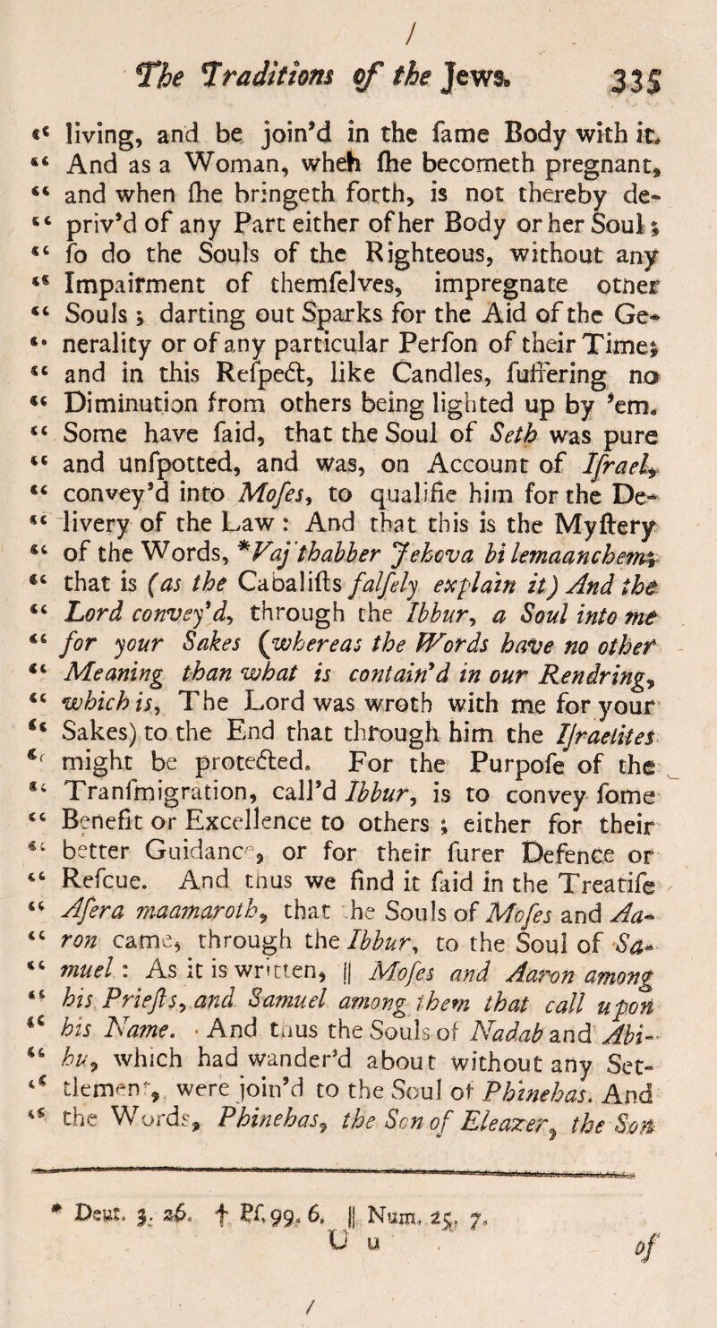 / «« living, and be join’d in the fame Body with it, *4 And as a Woman, wheh fhe becometh pregnant* 44 and when fhe bringeth forth, is not thereby de* 44 priv’d of any Part either of her Body or her Soul; 4C fo do the Souls of the Righteous, without any 44 Impairment of themfelves, impregnate otner 44 Souls ; darting out Sparks for the Aid of the Ge~ 4* nerality or of any particular Perfon of their Timei 44 and in this Reipedt, like Candles, fullering no 44 Diminution from others being lighted up by ’em, 44 Some have faid, that the Soul of Seth was pure 44 and unfpotted, and was, on Account of Ifrael* 44 convey’d into Mofes, to qualifie him for the De-* 44 livery of the Law: And that this is the Myftery 44 of the Words, *Vaj'thabler Jehova hi lemaanchetm 44 that is (as the Caoalifts falfely explain it) And the 44 Lord convey'd, through the Ibhur, a Soul into me 44 for your Sokes (whereas the Words have no other 44 Meaning than what is contain'd in our Ren dringe 4< which is, The Lord was wroth with me for your €i Sakes) to the End that through him the IJraelites might be prote&ed. For the Purpofe of the Tranfmigration, call’d Ibhur, is to convey fome cc Benefit or Excellence to others ; either for their better Guidance or for their furer Defence or 46 Refcue. And thus we find it faid in the Treatife “ Afera maamaroth, that he Souls of Mofes and Aa* <c ron came, through thtlbbur, to the Soul of -Sa* “ much As it is written, || Mofes and Aaron among 41 his Priefis, and Samuel among them that call upon his Name. • And tnus the Souls of Nadab and Abh 46 hu9 which had wander’d about without any Set* 4 - dement,. were join’d to the Soul of Phinehas. And a the Words, Phinehas, the Sen of Eleazer, the Son * Dsut. 2v>, f PC 99, 6. II Num* 7, U u of