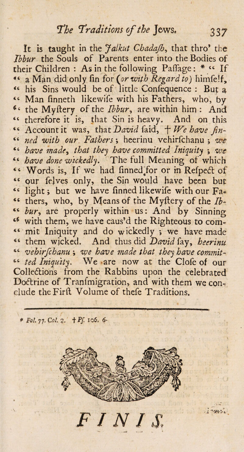 It is taught in the Jalkut Chadajh, that thro’ the Ihbur the Souls of Parents enter into the Bodies of their Children : As in the following Paflage: * 44 If 44 a Man did only fin for (or with Regard to) himfelfy 44 his Sins would be of little Confequence : But a 44 Man finneth likewife with his Fathers, who, by $ i the Myftery of the Ibbur, are within him : And 44 therefore it is, that Sin is heavy. And on this 44 Account it was, that David faid, We have fin- 44 ned with our Fathers ; heerinu vehirfchanu ; we 44 have made3 that they have committed Iniquity ; we 44 have done wickedly. The full Meaning of which 44 Words is. If we had finned for or m Refpet of 44 our fejves only, the Sip would have been but 44 light; but we have finned likewife with our Fa- 44 thers, who, by Means of the Myftery of the lb- 44 bur, are properly within us: And by Sinning a with them, we have caus’d the Righteous to com- 44 mit Iniquity and do wickedly ; we have made 44 them wicked. And thus did David fay, heerinu 44 vehirfichanu ; we have 7nade that they have commit - 44 ted Iniquity. We are now at the Clofe of our Collections from the Rabbins upon the celebrated Doctrine of Tranfmigration, and with them we com dude theFirft Volume of thefe Traditions. * Fol 77. Col. 2. iPf- 106, 6' F / N / S, ■ J 75SK*/* *